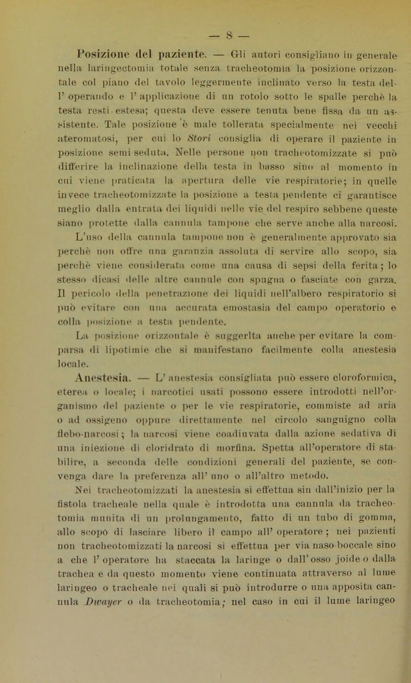 Posizione del paziente. — Gli autori consigliano in generale nella larmgectomia totale senza tracheotomìa la posizione orizzon- tale col piano del tavolo leggermente inclinato verso la testa del- 1’ operando e 1’ applicazione di un rotolo sotto le spalle perchè la testa resti-estesa; questa deve essere tenuta bene fissa da un as- sistente. Tale posizione è male tollerata specialmente nei vecchi ateromatosi, per cui lo Stori consiglia di operare il paziente in posizione semi seduta. Nelle persone non tracheotomizzate si può differire la inclinazione della testa in basso sino al momento in cui viene praticata la apertura delle vie respiratorie; in quelle invece tracheotomizzate la posizione a testa pendente ci garantisce meglio dalla entrata dei liquidi nelle vie del respiro sebbene queste siano protette dalla cannula tampone che serve anche alla narcosi. L’uso della cannula tampone non è generalmente approvato sia perchè non offre una garanzia assoluta di servire allo scopo, sia perchè viene considerata come una causa di sepsi della ferita ; lo stesso dicasi delle altre cannule con spugna o fasciate con garza. Il pericolo della penetrazione dei liquidi nell’albero respiratorio si può evitare con una accarata emostasia del campo operatorio e colla posizione a testa pendente. La posizione orizzontale è suggerita anche per evitare la com- parsa di lipotimie che si manifestano facilmente colla anestesia locale. Anestesia. — L’ anestesia consigliata può essere cloroformica, eterea o locale; i narcotici usati possono essere introdotti nell’or- ganismo del paziente o per le vie respiratorie, commiste ad aria o ad ossigeno oppure direttamente nel circolo sanguigno colla flebo-narcosi; la narcosi viene coadiuvata dalla azione sedativa di una iniezione di cloridrato di morfina. Spetta all’operatore di sta- bilire, a seconda delle condizioni generali del paziente, se con- venga dare la preferenza all’ uno o all’altro metodo. Nei tracheotomizzati la anestesia si effettua sin dall’inizio per la fistola tracheale nella quale è introdotta una cannula da tracheo- tomia munita di un prolungamento, fatto di un tubo di gomma, allo scopò di lasciare libero il campo all’ opeiatore ; nei pazienti non tracheotomizzati la narcosi si effettua per via naso boccale sino a che l’operatore ha staccata la laringe o dall’ osso joide o dalla trachea e da questo momento viene continuata attraverso al lume laringeo o tracheale nei quali si può introdurre o una apposita can- nula Dwayer o da tracheotomia; nel caso in cui il lume laringeo