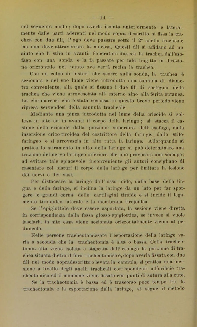 nel seguente modo ; dopo averla isolata anteriormente e lateral- mente dalle parti aderenti nel modo sopra descritto si fìssa la tra- chea con due fili, 1’ ago deve passare sotto il 2° anello tracheale ma non deve attraversare la mucosa. Questi fili si affidano ad un aiuto che li stira in avanti; l’operatore disseca la trachea dall’eso- fago con una sonda e la fa passare per tale tragitto in direzio- ne orizzontale nel punto ove verrà recisa la trachea. Con un colpo di bisturi che scorre sulla sonda, la trachea è sezionata e nel suo lume viene introdotta una cannula di diame- tro conveniente, alla quale si fissano i due fili di sostegno «Iella trachea che viene arrovesciata all’ esterno sino alla ferita cutanea. La cloronarcosi che è stata sospesa in questo breve periodo viene ripresa servendosi della cannula tracheale. Mediante una pinza introdotta nel lume della cricoide si sol- leva in alto ed in avanti il corpo della laringe ; si stacca il ca- stone della cricoide dalla porzione superiore dell’ esofago, dalla inserzione crico tiroidea del costrittore della faringe, dallo stilo- faringeo e si arrovescia in alto tutta la laringe. Allorquando si pratica lo stiramento in alto «Iella laringe si può determinare una trazione del nervo laringeo inferiore che può provocare una sincope; ad evitare tale spiacevole inconveniente gli autori consigliano di rasentare col bisturi il corpo «Iella laringe per limitare la lesione dei nervi e dei vasi. Per distaccare la laringe dall’ osso joido, dalla base della lin- gua e «Iella faringe, si inclina la laringe da un lato per far spor- gere le grandi corna delle cartilagini tiroide e si incide il lega- mento tirojoideo laterale e la membrana tirojoidea. Se f epiglottide deve essere asportata, la sezione viene diretta in corrispondenza della fossa glosso epiglottica, se invece si vuole lasciarla in sito essa viene sezionata orizzontalmente vicino al pe- duncolo. Nelle persone tracheotomizzate l'esportazione della laringe va- ria a seconda che la tracheotomia è alta o bassa. Colla tracheo- tomia alta viene isolata e staccata dall’ esofago la porzione di tra- chea situata dietro il foro tracheotomico e, dopo averla fissata con due fili nel modo sopradescritto e levata la cannula, si pratica una inci- sione a livello degli anelli tracheali corrispondenti aH’orificio tra- cheotomico ed il moncone viene fissato con punti di sutura alla cute. Se la tracheotomia è bassa ed è trascorso poco tempo tra la tracheotomia e la esportazione della laringe, si segue il meto«lo