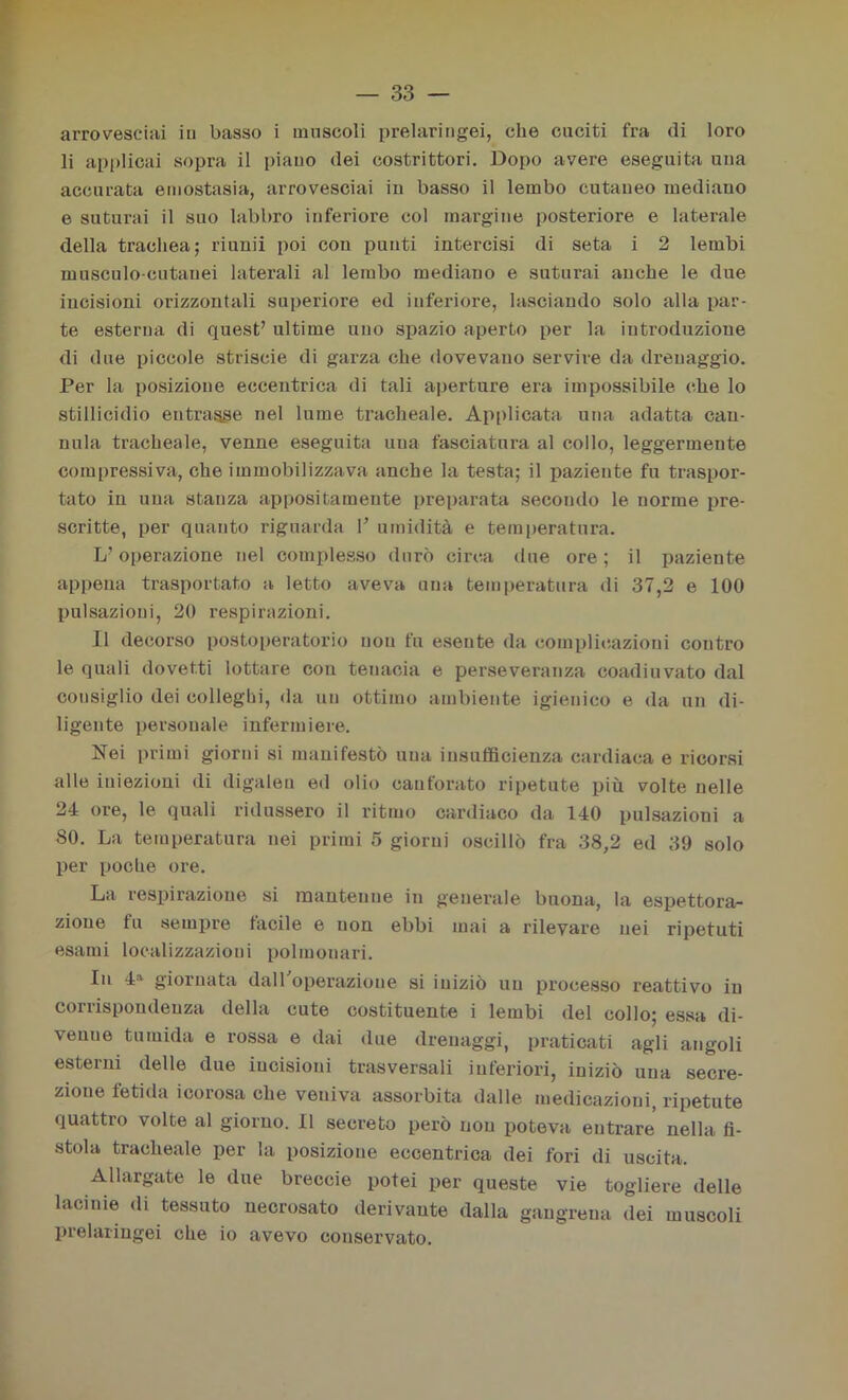 arrovesciai in basso i muscoli prelaringei, che cuciti fra di loro li applicai sopra il piauo dei costrittori. Dopo avere eseguita una accurata emostasia, arrovesciai in basso il lembo cutaneo mediano e suturai il suo labbro inferiore col margine posteriore e laterale della trachea; riunii poi con punti intercisi di seta i 2 lembi musculo-cutauei laterali al lembo mediano e suturai anche le due incisioni orizzontali superiore ed inferiore, lasciando solo alla par- te esterna di quest’ ultime uno spazio aperto per la introduzione di due piccole striscie di garza che dovevano servire da drenaggio. Per la posizione eccentrica di tali aperture era impossibile che lo stillicidio entrasse nel lume tracheale. Applicata una adatta can- nula tracheale, venne eseguita una fasciatura al collo, leggermente compressiva, che immobilizzava anche la testa; il paziente fu traspor- tato in una stanza appositamente preparata secondo le norme pre- scritte, per quanto riguarda 1’ umidità e temperatura. L’operazione nel complesso durò circa due ore ; il paziente appena trasportato a letto aveva una temperatura di 37,2 e 100 pulsazioni, 20 respirazioni. Il decorso postoperatorio non fu eseute da complicazioni contro le quali dovetti lottare con tenacia e perseveranza coadiuvato dal consiglio dei collegio, da un ottimo ambiente igienico e da un di- ligente personale infermiere. Nei primi giorni si manifestò una insufficienza cardiaca e ricorsi alle iniezioni di digaleu ed olio canforato ripetute più volte nelle 24 ore, le quali ridussero il ritmo cardiaco da 140 pulsazioni a 80. La temperatura nei primi 5 giorni oscillò fra 38,2 ed 39 solo per poche ore. La respirazione si mantenne in generale buona, la espettora- zione fu sempre tacile e non ebbi mai a rilevare nei ripetuti esami localizzazioni polmonari. In 4» giornata dall'operazione si iniziò un processo reattivo in corrispondenza della cute costituente i lembi del collo; essa di- venne tumida e rossa e dai due drenaggi, praticati agli angoli esterni delle due incisioni trasversali inferiori, iniziò una secre- zione fetida icorosa che veniva assorbita dalle medicazioni, ripetute quattro volte al giorno. Il secreto però non poteva entrare nella fi- stola tracheale per la posizione eccentrica dei fori di uscita. Allargate le due breceie potei per queste vie togliere delle lacinie di tessuto necrosato derivante dalla gang-rena dei muscoli prelaringei che io avevo conservato.
