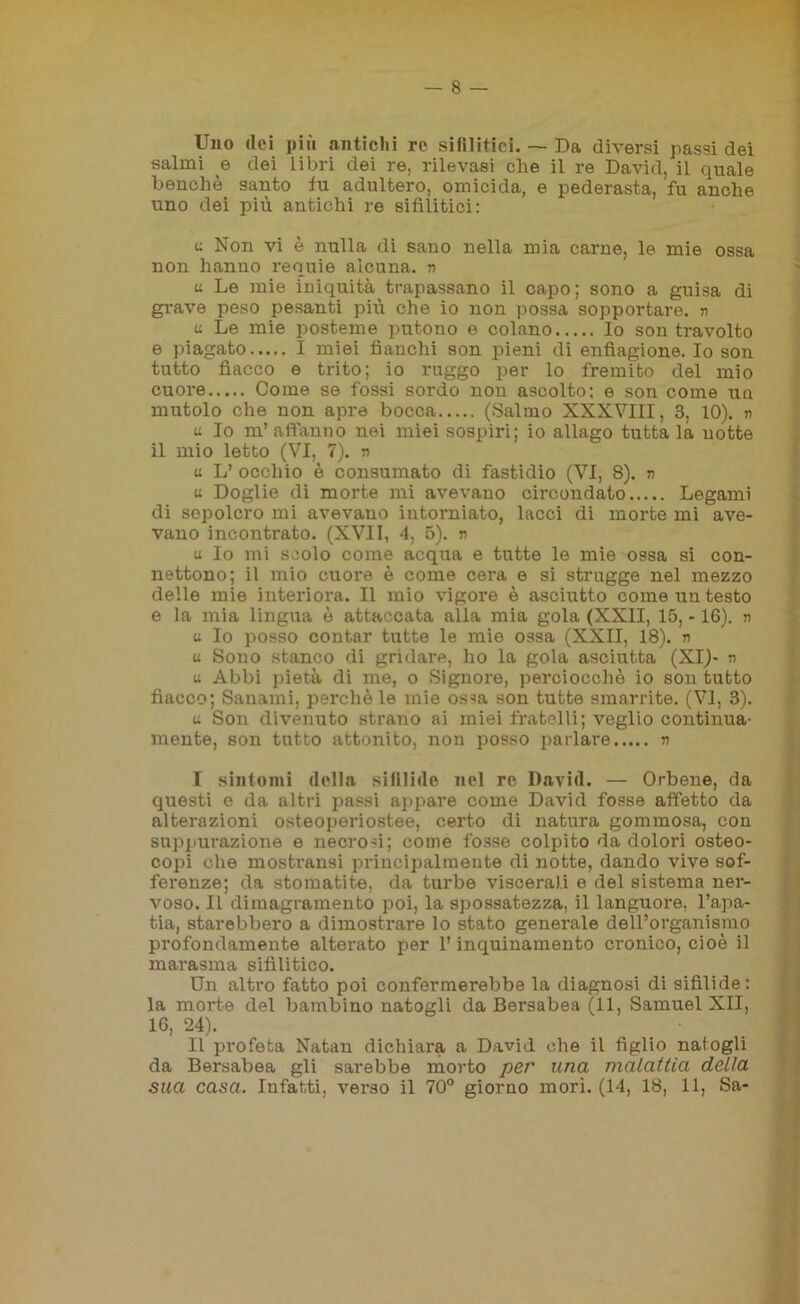 — 8 — Uno dei più antichi re sifilitici. — Da diversi passi dei salmi e dei libri dei re, rilevasi che il re David, il quale benché santo fu adultero, omicida, e pederasta, fu anche uno dei più antichi re sifilitici: u Non vi è nulla di sano nella mia carne, le mie ossa non hanno requie alcuna, n u Le mie iniquità trapassano il capo; sono a guisa di grave peso pesanti più che io non possa sopportare, n a Le mie posteme putono e colano Io son travolto e piagato I miei fianchi son pieni di enfiagione. Io son tutto fiacco e trito; io ruggo per lo fremito del mio cuore Come se fossi sordo nou ascolto; e son come uq mutolo che non apre bocca (Salmo XXXVIII, 3, 10). n a Io ni’ affanno nei miei sospiri; io allago tutta la uotte il mio letto (VI, 7). n u L’ occhio è consumato di fastidio (VI, 8). n a Doglie di morte mi avevano circondato Legami di sepolcro mi avevano intorniato, lacci di morte mi ave- vano incontrato. (XVII, 4, 5). n u Io mi scolo come acqua e tutte le mie ossa si con- nettono; il mio cuore è come cera e si strugge nel mezzo delle mie interiora. Il mio vigore è asciutto come un testo e la mia lingua è attaccata alla mia gola (XXII, 15, -16). » u Io posso contar tutte le mie ossa (XXII, 18). n u Sono stanco di gridare, ho la gola asciutta (XI)- n u Abbi pietà di me, o Signore, perciocché io son tutto fiacco; Sanami, perchè le mie ossa son tutte smarrite. (VI, 3). u Son divenuto strano ai miei fratelli; veglio continua- mente, son tutto attonito, non posso parlare n I sintomi della sifilide nel re David. — Orbene, da questi e da altri passi appare come David fosse affetto da alterazioni osteoperiostee, certo di natura gommosa, con suppurazione e necrosi; come fosse colpito da dolori osteo- copi che mosti'ansi principalmente di notte, dando vive sof- ferenze; da stomatite, da turbe viscerali e del sistema ner- voso. Il dimagramento poi, la spossatezza, il languore, l’apa- tia, starebbero a dimostrare lo stato generale dell’organismo profondamente alterato per l’inquinamento cronico, cioè il marasma sifilitico. Un altro fatto poi confermerebbe la diagnosi di sifilide: la morte del bambino natogli da Bersabea (11, Samuel XII, 16, 24). II profeta Natan dichiara a David che il figlio natogli da Bersabea gli sarebbe morto per una malattia della