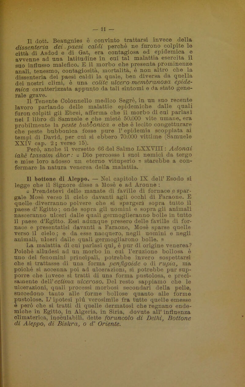 II dofct. Beaugnies è convinto trattarsi invece della dissenteria dei.paesi caldi perchè ne furono colpite le città di Asdod e di Gat, era contagiosa ed epidemica e avvenne ad una latitudine in cui tal malattia esercita il suo influsso malefico. E il morbo che presenta prominenze anali, tenesmo, contagiosità, mortalità, è non altro che la dissenteria dei paesi caldi la quale, ben diversa da quella dei nostri climi, è una colite ulcero membranosa epide- mica caratterizzata appunto da tali sintomi e da stato gene- rale grave. Il Tenente Colonnello medico Segrè, in un suo recente lavoro palliando delle malattie epidemiche dalle quali furon colpiti gli Ebrei, afferma che il morbo di cui parlasi nel I libro di Samuele e che mietè 50.000 vite umaue, era probilmente la peste bubbonica e che è lecito congetturare che peste bubbonica fosse pure l’epidemia scoppiata ai tempi di David, per cui si ebbero 70.000 vittime (Samuele XXIV cap. 2; verso 15). Però, anche il versetto 66 del Salmo LXXVIII : Adonai iahè tzasaim àhor: u Dio percosse i suoi nemici da tergo e mise loro adosso un eterno vituperio n starebbe a con- fermare la natura venerea della malattia. Il bottone di Aleppo. — Nel capitolo IX dell’ Esodo si legge che il Signore disse a Mosè e ad Aronne : u Prendetevi delle manate di faville di fornace e spar- gale Mosè verso il cielo davanti agli occhi di Faraone. E quelle diverranno polvere che si spargerà sopra tutto il paese d’Egitto; onde sopra gli uomini e sopragli animali nasceranno ulceri dalle quali germoglieranno bolle in tutto il paese d’Egitto. Essi adunque presero delle faville di for- nace e presentatisi davanti a Faraone, Mosè sparse quelle verso il cielo ; e da esse nacquero, negli uomini e negli animali, ulceri dalle quali germogliarono bolle, n La malattia di cui parlasi qui, è pur di origine venerea? Poiché alludesi ad un morbo in cui l’eruzione bollosa è uno dei fenomini principali, potrebbe invero sospettarsi che si trattasse di una forma penjlgoide o di rupia, ma poiché si accenna poi ad ulcerazioni, si potrebbe pur sup- porre che invece si tratti di una forma pustolosa, e preci- samente dell’ ectima ulceroso. Del resto sappiamo che le ulcerazioni, quali processi morbosi secondari della pelle, succedono tanto alle forme bollose quanto alle forme pustolose. L’ipotesi più verosimile fra tutte quelle emesse è però che si tratti di quelle dermatosi che regnano ende- miche in Egitto, in Algeria, in Siria, dovute all’influenza climaterica, iuoculabili, dette foruncolo di Delhi, Bottone di A leppo, di Biskra, o d’ Oriente.