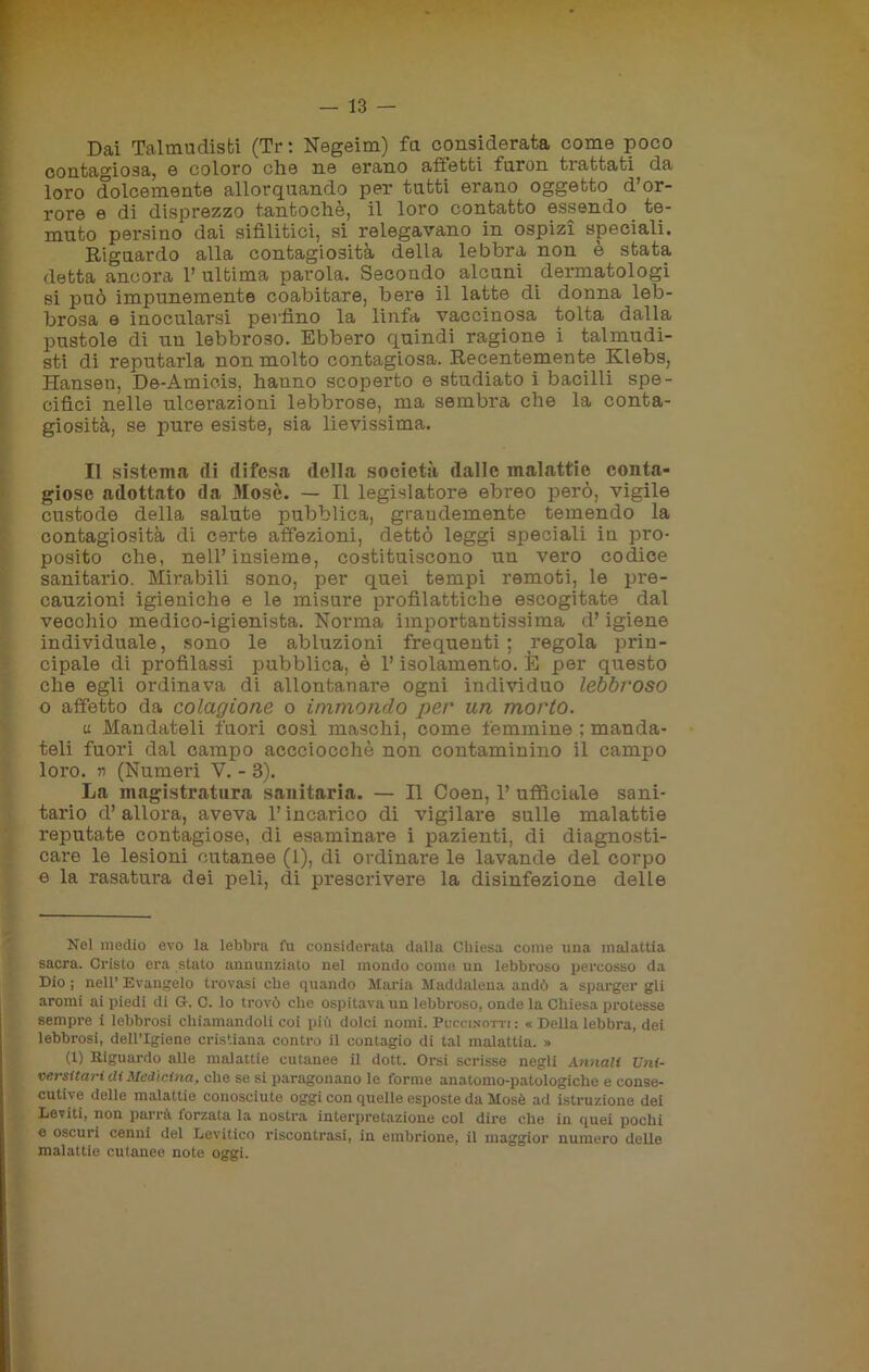 Dai Talmudisti (Tr : Negeim) fa considerata come poco contagiosa, e coloro che ne erano affetti furon trattati da loro dolcemente allorquando per tatti erano oggetto d’or- rore e di disprezzo tantoché, il loro contatto essendo te- muto persino dai sifilitici, si relegavano in ospizi speciali. Riguardo alla contagiosità della lebbra non è stata detta ancora 1’ ultima parola. Secondo alcuni dermatologi si può impunemente coabitare, bere il latte di donna leb- brosa e inocularsi perfino la linfa vaccinosa tolta dalla pustole di un lebbroso. Ebbero quindi ragione i talmudi- sti di reputarla non molto contagiosa. Recentemente Klebs, Hansen, De-Amicis, hanno scoperto e studiato i bacilli spe- cifici nelle ulcerazioni lebbrose, ma sembra che la conta- giosità, se pure esiste, sia lievissima. Il sistema di difesa della società dalle malattie conta- giose adottato da Mosè. — Il legislatore ebreo però, vigile custode della salute pubblica, grandemente temendo la contagiosità di certe affezioni, dettò leggi speciali in pro- posito che, nell’insieme, costituiscono un vero codice sanitario. Mirabili sono, per quei tempi remoti, le pre- cauzioni igieniche e le misure profilattiche escogitate dal vecchio medico-igienista. Norma importantissima d’igiene individuale, sono le abluzioni frequenti; regola prin- cipale di profilassi pubblica, è l’isolamento. È per questo che egli ordinava di allontanare ogni individuo lebbroso o affetto da colagione o immondo per un morto. u Mandateli fuori così maschi, come femmine : manda- teli fuori dal campo accciocchè non contaminino il campo loro, n (Numeri V. - 3). La magistratura sanitaria. — Il Coen, 1’ ufficiale sani- tario d’allora, aveva l’incarico di vigilare sulle malattie reputate contagiose, di esaminare i pazienti, di diagnosti- care le lesioni cutanee (1), di ordinare le lavande del corpo e la rasatura dei peli, di prescrivere la disinfezione delle Nel medio evo la lebbra fu considerata dalla Chiesa come una malattia sacra. Cristo era stato annunziato nel mondo come un lebbroso percosso da Dio ; nell’ Evangelo trovasi che quando Maria Maddalena andò a sparger gli aromi ai piedi di G. C. lo trovò che ospitava un lebbroso, onde la Chiesa protesse sempre i lebbrosi chiamandoli coi più dolci nomi. Puccinotti : « Della lebbra, dei lebbrosi, dell’Igiene cristiana contro il contagio di tal malattia. » (1) Riguardo alle malattie cutanee il dott. Orsi scrisse negli Annali Uni- versitari eli Medicina, che se si paragonano le forme anatomo-patologiche e conse- cutive delle malattie conosciute oggi con quelle esposte da Mosè ad istruzione dei Leviti, non parrà torzata la nostra interpretazione col dire che in quei pochi e oscuri cenni del Levitico riscontrasi, in embrione, il maggior numero delle malattie cutanee note oggi.