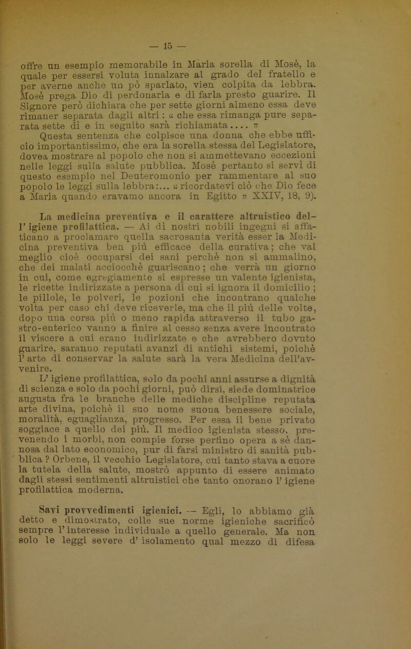 offre un esempio memorabile in Maria sorella di Mosè, la quale per essersi voluta innalzare al grado del fratello e per averne anche un pò sparlato, vien colpita da lebbra. Mosè prega Dio di perdonarla e di farla presto guarire. Il Signore però dichiara che per sette giorni almeno essa deve rimaner separata dagli altri : « che essa rimanga pure sepa- rata sette dì e in seguito sarà richiamata.... a Questa sentenza che colpisce una donna che ebbe uffi- cio importantissimo, che era la sorella stessa del Legislatore, dovea mostrare al popolo che non si ammettevano eccezioni nelle leggi sulla salute pubblica. Mosè pertanto si servì di questo esempio nel Deuteromonio per rammentare al suo popolo le leggi sulla lebbra:... «ricordatevi ciò che Dio fece a Maria quando eravamo ancora in Egitto n XXIV, 18, 9). La medicina preventiva e il carattere altruistico del- l’igiene profilattica. — Ai dì nostri nobili ingegni si affa- ticano a proclamare quella sacrosanta verità esser la Medi- cina preventiva ben più efficace della curativa ; che vai meglio cioè occuparsi dei sani perchè non si ammalino, che dei malati acciocché guariscano ; che verrà un giorno in cui, come egregiamente si espresse un valente igienista, le ricette indirizzate a persona di cui si ignora il domicilio ; le pillole, le polveri, le pozioni che incontrano qualche volta per caso chi deve riceverle, ma che il piti delle volte, dopo una corsa più o meno rapida attraverso il tubo ga- stro-enterico vanno a finire al cesso senza avere incontrato il viscere a cui erano indirizzate e che avrebbero dovuto guarire, saranno reputati avanzi di antichi sistemi, poiché 1’ arte di conservar la salute sarà la vera Medicina dell’av- venire. L’igiene profilattica, solo da pochi anni assurse a dignità di scienza e solo da pochi giorni, può dirsi, siede dominatrice augusta fra le branche delle mediche discipline reputata arte divina, poiché il suo nome suona benessere sociale, moralità, eguaglianza, progresso. Per essa il bene privato soggiace a quello dei più. Il medico igienista stesso, pre- venendo i morbi, non compie forse perfino opera a sè dan- nosa dal lato economico, pur di farsi ministro di sanità pub- blica ? Orbene, il vecchio Legislatore, cui tanto stava a cuore la tutela della salute, mostrò appunto di essere animato dagli stessi sentimenti altruistici che tanto onorano l’igiene profilattica moderna. Savi provvedimenti igienici. — Egli, lo abbiamo già detto e dimostrato, colle sue norme igieniche sacrificò sempre l’interesse individuale a quello generale. Ma non solo le leggi severe d’ isolamento qual mezzo di difesa
