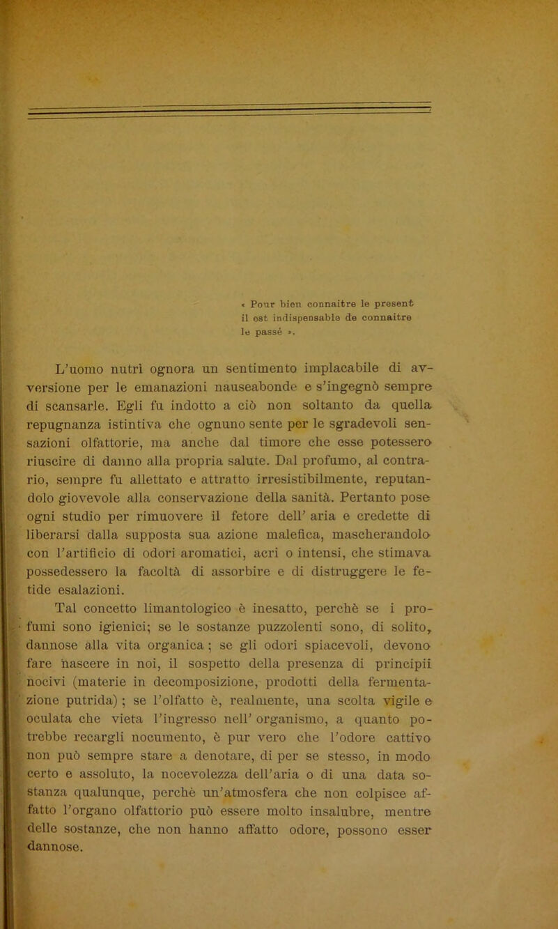 ■*- If; — ■ c Pour bien oonnaitre le presenfc il est indispensabla de connaitre le passé ». L’uomo nutrì ognora un sentimento implacabile di av- versione per le emanazioni nauseabonde e s’ingegnò sempre di scansarle. Egli fu indotto a ciò non soltanto da quella repugnanza istintiva che ognuno sente per le sgradevoli sen- sazioni olfattorie, ma anche dal timore che esse potessero riuscire di danno alla propria salute. Dal profumo, al contra- rio, sempre fu allettato e attratto irresistibilmente, reputan- dolo giovevole alla conservazione della sanità. Pertanto pose ogni studio per rimuovere il fetore dell’ aria e credette di liberarsi dalla supposta sua azione malefica, mascherandolo con l’artificio di odori aromatici, acri o intensi, che stimava possedessero la facoltà di assorbire e di distruggere le fe- tide esalazioni. Tal concetto limantologico è inesatto, perchè se i pro- I- fumi sono igienici; se le sostanze puzzolenti sono, di solito, dannose alla vita organica; se gli odori spiacevoli, devono fare nascere in noi, il sospetto della presenza di principii nocivi (materie in decomposizione, prodotti della fermenta- ' zione putrida) ; se l’olfatto è, realmente, una scolta vigile e oculata che vieta l’ingresso nell’ organismo, a quanto po- r trebbe recargli nocumento, è pur vero che l’odore cattivo non può sempre stare a denotare, di per se stesso, in modo | certo e assoluto, la nocevolezza dell’aria o di una data so- stanza qualunque, perchè un’atmosfera che non colpisce af- ' fatto l’organo olfattorio può essere molto insalubre, mentre delle sostanze, che non hanno affatto odore, possono esser dannose.