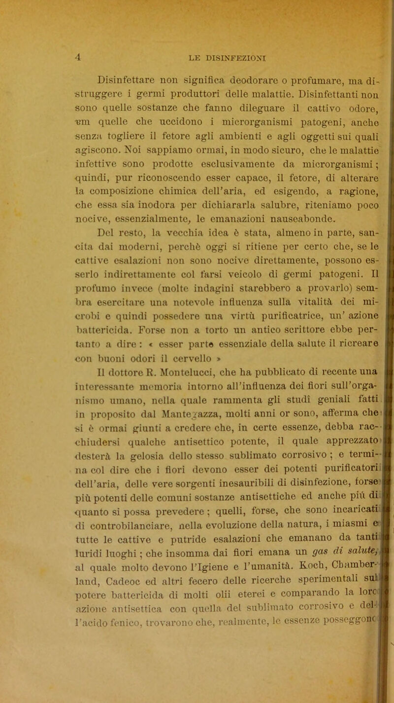 Disinfettare non significa deodorare o profumare, ma di- struggere i germi produttori delle malattie. Disinfettanti non sono quelle sostanze che fanno dileguare il cattivo odore, •em quelle che uccidono i microrganismi patogeni, anche senza togliere il fetore agli ambienti e agli oggetti sui quali agiscono. Noi sappiamo ormai, in modo sicuro, che le malattie infettive sono prodotte esclusivamente da microrganismi ; quindi, pur riconoscendo esser capace, il fetore, di alterare la composizione chimica dell’aria, ed esigendo, a ragione, che essa sia inodora per dichiararla salubre, riteniamo poco nocive, essenzialmente, le emanazioni nauseabonde. Del resto, la vecchia idea è stata, almeno in parte, san- cita dai moderni, perchè oggi si ritiene per certo che, se le cattive esalazioni non sono nocive direttamente, possono es- serlo indirettamente col farsi veicolo di germi patogeni. Il profumo invece (molte indagini starebbero a provarlo) sem- bra esercitare una notevole influenza sulla vitalità dei mi- crobi e quindi possedere una virtù purificatrice, un’ azione battericida. Forse non a torto un antico scrittore ebbe per- tanto a dire: « esser parte essenziale della s^dute il ricreare con buoni odori il cervello » Il dottore R. Montelucci, che ha pubblicato di recente una interessante memoria intorno all’influenza dei fiori sull’orga- nismo umano, nella quale rammenta gli studi geniali fatti in proposito dal Manter>azza, molti anni or sono, afferma che si è ormai giunti a credere che, in certe essenze, debba rac- chiudersi qualche antisettico potente, il quale apprezzato desterà la gelosia dello stesso sublimato corrosivo ; e terrai-- na col dire che i fiori devono esser dei potenti purificatori, dell’aria, delle vere sorgenti inesauribili di disinfezione, forse più potenti delle comuni sostanze antisettiche ed anche piu di quanto si possa prevedere ; quelli, forse, che sono incaricati di controbilanciare, nella evoluzione della natura, i miasmi e tutte le cattive e putride esalazioni che emanano da tanti: luridi luoghi ; che insomma dai fiori emana un gas di salute, al quale molto devono l’Igiene e l’umanità. Koch, Cbambor- land, Cadeoc ed altri fecero delle ricerche sperimentali sul potere battericida di molti olii eterei e comparando la lorej azione antisettica con quella del sublimato corrosivo e deH l’acido fenico, trovarono che, realmente, le essenze posseggono -I i