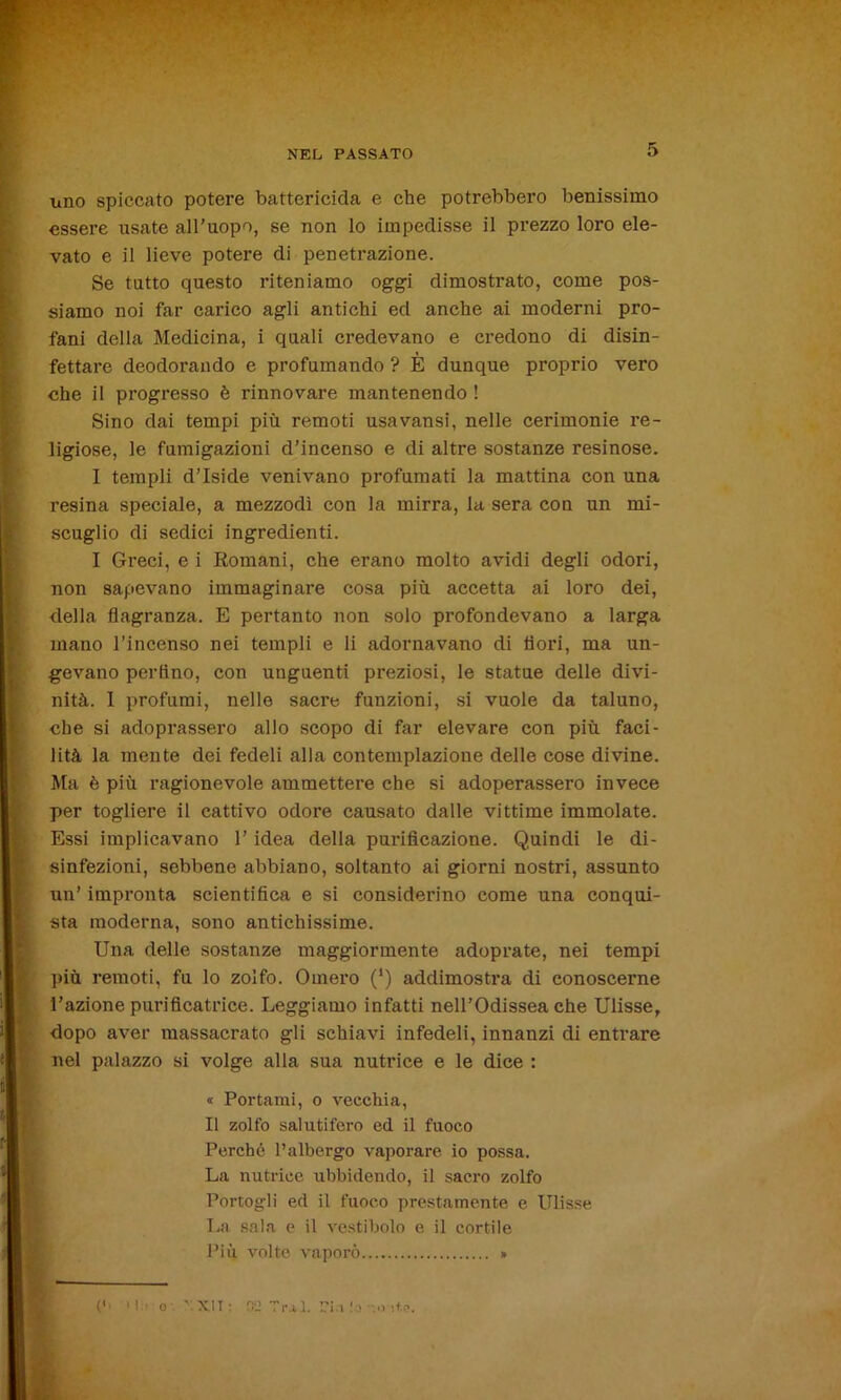 uno spiccato potere battericida e che potrebbero benissimo essere usate all’uopo, se non lo impedisse il prezzo loro ele- vato e il lieve potere di penetrazione. Se tutto questo riteniamo oggi dimostrato, come pos- siamo noi far carico agli antichi ed anche ai moderni pro- fani della Medicina, i quali credevano e credono di disin- fettare deodorando e profumando ? È dunque proprio vero che il progresso è rinnovare mantenendo ! Sino dai tempi più remoti usavansi, nelle cerimonie re- ligiose, le fumigazioni d’incenso e di altre sostanze resinose. I templi d’Iside venivano profumati la mattina con una resina speciale, a mezzodì con la mirra, la sera con un mi- scuglio di sedici ingredienti. I Greci, e i Romani, che erano molto avidi degli odori, non sapevano immaginare cosa più accetta ai loro dei, della flagranza. E pertanto non solo profondevano a larga mano l’incenso nei templi e li adornavano di dori, ma un- gevano perfino, con unguenti preziosi, le statue delle divi- nità. I profumi, nelle sacre funzioni, si vuole da taluno, che si adoprassero allo scopo di far elevare con più faci- lità la mente dei fedeli alla contemplazione delle cose divine. Ma è più ragionevole ammettere che si adoperassero invece per togliere il cattivo odore causato dalle vittime immolate. Essi implicavano l’idea della purificazione. Quindi le di- sinfezioni, sebbene abbiano, soltanto ai giorni nostri, assunto un’ impronta scientifica e si considerino come una conqui- sta moderna, sono antichissime. Una delle sostanze maggiormente adoprate, nei tempi più remoti, fu lo zolfo. Omero (‘) addimostra di conoscerne l’azione purificatrice. Leggiamo infatti nell’Odissea che Ulisse, dopo aver massacrato gli schiavi infedeli, innanzi di entrare nel palazzo si volge alla sua nutrice e le dice : « Portami, o vecchia, Il zolfo salutifero ed il fuoco Perché l’albergo vaporare io possa. La nutrice ubbidendo, il sacro zolfo Portogli ed il fuoco prestamente e Ulisse La sala e il vestibolo e il cortile Più volte vaporò