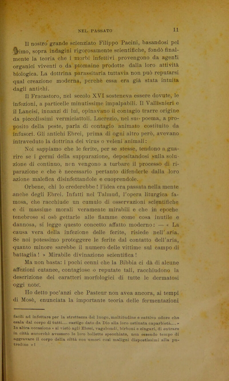 •v'r’ NEL PASSATO 11 Il nostro' grande scienziato Filippo Pacini, basandosi pel '^■iino, sopra indagini rigorosamente scientifiche, fondò final- mente la teoria che i morbi infettivi provengono da agenti organici viventi o da ptomaine prodotte dalla loro attività biologica. La dottrina parassitarla tuttavia non può reputarsi rjual creazione moderna, perchè essa era già stata intuita dagli antichi. Il Fracastoro, nel secolo XVI sosteneva essere dovute, le infezioni, a particelle minutissime impalpabili. Il Vallisnieri e il Lancisi, innanzi di lui, opinavano il contagio trarre origine da piccolissimi vermiciattoli. Lucrezio, nel suo poema, a pro- posito della peste, parla di contagio animato costituito da infusori. Gli antichi Ebrei, prima di ogni altro però, avevano intraveduto la dottrina dei virus o veleni animali : Noi sappiamo che le ferite, per se stesse, tendono a gua- rire se i germi della suppurazione, depositandosi sulla solu- zione di continuo, non vengono a turbare il processo di ri- parazione e che è necessario pertanto difenderle dalla loro azione malefica disinfettandole e cuoprendole. Orbene, chi lo crederebbe ! l’idea era passata nella mente anche degli Ebrei. Infatti nel Talmud, l’opera liturgica fa- mosa, che racchiude un cumulo di osservazioni scientifiche e di massime morali veramente mirabili e che in epoche tenebrose si osò gettarle alle fiamme come cosa inutile e dannosa, si legge questo concetto affatto moderno : — « La causa vera della infezione delle ferite, risiede nell’ aria. Se noi potessimo proteggei’e le ferite dal contatto dell’aria, quanto minore sarebbe il numero delle vittime sul campo di battaglia ! » Mirabile divinazione scientifica ! Ma non basta: i pochi cenni che la Bibbia ci dà di alcune affezioni cutanee, contagiose o reputate tali, racchiudono la descrizione dei caratteri morfologici di tutte le dermatosi oggi uote\ Ho detto poc’anzi che Pasteur non avea ancora, ai tempi di Mosè, enunciata la importante teoria delle fermentazioni facili ad infettare por la strettezza del luogo, moltitudine e cattivo odore che esala dal corpo di tutti.... castigo dato da Dio alla loro ostinata caparbietà.... * In altra occasione « si vietò agli Ebrei, vagabondi, birboni e zingari, di entrare in città ancorché avessero le loro bollette speoohiate, non essendo tempo di aggravare il corpo della città con umori cosi maligni dispostissimi alla pu- tredine » !