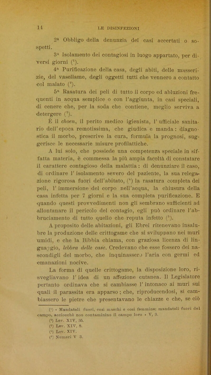 li 2» Obbligo della denunzia dei casi accertati o so- spetti. 3a Isolamento dei contagiosi in luogo appartato, per di- versi giorni ('). 4n Purificazione della casa, degli abiti, delle masseri- zie, del vasellame, degli oggetti tutti che vennero a contatto col malato (* *). 5n Rasatura dei peli di tutto il corpo ed abluzioni fre- quenti in acqua semplice o con l’aggiunta, in casi speciali, di cenere che, per la soda che contiene, meglio serviva a detergere (,). È il choen, il perito medico igienista, 1’ ufficiale sanita- rio dell’epoca remotissima, che giudica e manda: diagno- stica il morbo, prescrive la cura, formula la prognosi, sug- gerisce le necessarie misure profilattiche. A lui solo, che possiede una competenza speciale in sif- fatta materia, è commessa la più ampia facoltà di constatare il carattere contagioso della malattia : di denunziare il caso, di ordinare l’isolamento severo del paziente, la sua relega- zione rigorosa fuori dell’abitato, (*) la rasatura completa dei peli, l’immersione del corpo nell’acqua, la chiusura della casa infetta per 7 giorni e la sua completa purificazione. E quando questi provvedimenti non gli sembrano sufficienti ad allontanare il pericolo del contagio, egli può ordinare l’ab- bruciamento di tutto quello che reputa infetto (s). A proposito delle abitazioni, gli Ebrei ritenevano insalu- bre la produzione delle crittogame che si sviluppano nei muri umidi, e che la Bibbia chiama, con graziosa licenza di lin- guaggio, lebbra delle case. Credevano che esse fossero dei na- scondigli del morbo, che inquinassero l’aria con germi ed emanazioni nocive. La forma di quelle crittogame, la disposizione loro, ri- svegliavano l’idea di un affezione cutanea. Il Legislatore pertanto ordinava che si cambiasse 1’ intonaco ai muri sui quali il parassita era apparso ; che, riproducendosi, si cam- biassero le pietre che presentavano le chiazze e che, se ciò (') < Mandateli fuori, cosi maschi e cosi femmine: mandatoli fuori del campo, acciocché non contaminino il campo loro » V, 3. (s) Lev. XIV, 36. (») Lev. XIV, 8. (l) Lev. XIV.