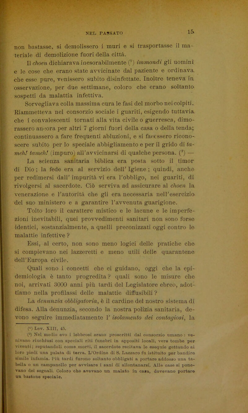 non bastasse, si demolissero i muri e si trasportasse il ma- teriale di demolizione fuori della città. Il choen dichiarava inesorabilmente (') immondi gli uomini e le cose che erano state avvicinate dal paziente e ordinava, che esse pure, venissero subito disinfettate. Inoltre teneva in osservazione; per due settimane, coloro che erano soltanto sospetti da malattia infettiva. Sorvegliava colla massima cura le fasi del morbo nei colpiti. Riammetteva nel consorzio sociale i guariti, esigendo tuttavia che i convalescenti tornati alla vita civile o guerresca, dimo- rassero ancora per altri 7 giorni fuori della casa o della tenda; continuassero a fare frequenti abluzioni, e si facessero ricono- scere subito per lo speciale abbigliamento e per il grido di ta- meh! tameh! (impuro) aH’avvicinarsi di qualche persona. (*) — La scienza sanitaria biblica era posta sotto il timor di Dio ; la fede era al servizio dell’ Igiene ; quindi, anche per redimersi dall’ impurità vi era l’obbligo, nei guariti, di rivolgersi al sacerdote. Ciò serviva ad assicurare al choen la venerazione e l’autorità che gli era necessaria nell’esercizia del suo ministero e a garantire l’avvenuta guarigione. Tolto loro il carattere mistico e le lacune e le imperfe- zioni inevitabili, quei provvedimenti sanitari non sono forse identici, sostanzialmente, a quelli preconizzati oggi contro le malattie infettive ? Essi, al certo, non sono meno logici delle pratiche che si compievano nei lazzeretti e meno utili delle quarantene dell’Europa civile. Quali sono i concetti che ci guidano, oggi che la epi- demiologia è tanto progredita V quali sono le misure che noi, arrivati 3000 anni più tardi del Legislatore ebreo, adot- tiamo nella profilassi delle malattie diffusibili ? La denunzia obbligatoria, è il cardine del nostro sistema di difesa. Alla denunzia, secondo la nostra polizia sanitaria, de- vono seguire immediatamente 1’ isolamento dei contagiosi, la (l) Lev. XIII, 45. (a) Nel medio evo i lebbrosi erauo proscritti dal consorzio umano : ve- nivano rinchiusi con speciali riti funebri in appositi locali, vere tombe per vivouti; reputandoli come morti, il sacerdote recitava le esequie gettandosi loro piedi una palata di terra. L’Ordine di S. Lazzaro fu istituito per bandire simile infamia. Più tardi furono soltanto obbligati a portare addosso uua ta- bella o un campanello per avvisare i sani di allontanarsi. Alle case si pone- vano dei segnali. Coloro che avevano un malato in casa, dovevano portare un bastone speciale.