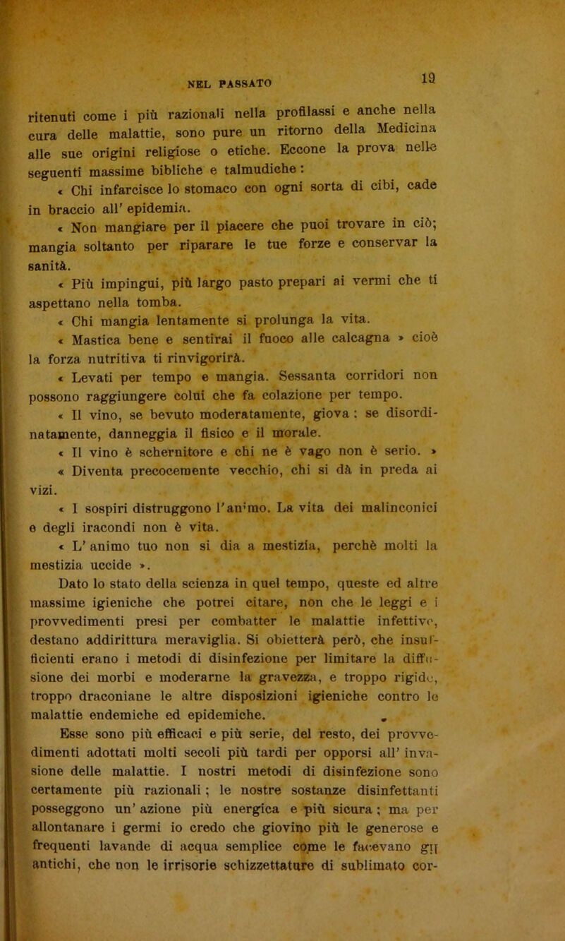 13 ritenuti come i piu razionali nella profilassi e anche nella cura delle malattie, sono pure un ritorno della Medicina alle sue origini religiose o etiche. Eccone la prova nelle seguenti massime bibliche e talmudiche : « Chi infarcisce lo stomaco con ogni sorta di cibi, cade in braccio all’ epidemia. * Non mangiare per il piacere che puoi trovare in ciò-, mangia soltanto per riparare le tue forze e conservar la sanità. « Più impingui, più largo pasto prepari ai vermi che ti aspettano nella tomba. « Chi mangia lentamente si prolunga la vita. « Mastica bene e sentirai il fuoco alle calcagna » cioè la forza nutritiva ti rinvigorirà. « Levati per tempo e mangia. Sessanta corridori non possono raggiungere colui che fa colazione per tempo. « Il vino, se bevuto moderatamente, giova : se disordi- natamente, danneggia il fisico e il morale. * Il vino è schernitore e chi ne è vago non è serio. » « Diventa precocemente vecchio, chi si dà in preda ai vizi. « 1 sospiri distruggono l'ammo. La vita dei malinconici e degli ii’acondi non è vita. « L’ animo tuo non si dia a mestizia, perchè molti la mestizia uccide ». Dato lo stato della scienza in quel tempo, queste ed altre massime igieniche che potrei citare, non che le leggi e i provvedimenti presi per combatter le malattie infettive, destano addirittura meraviglia. Si obietterà però, che insuf- ficienti erano i metodi di disinfezione per limitare la diffu- sione dei morbi e moderarne la gravezza, e troppo rigide, troppo draconiane le altre disposizioni igieniche contro le malattie endemiche ed epidemiche. „ Esse sono più efficaci e più serie, del resto, dei provve- dimenti adottati molti secoli più tardi per opporsi all' inva- sione delle malattie. I nostri metodi di disinfezione sono certamente più razionali ; le nostre sostanze disinfettanti posseggono un’ azione più energica e più sicura ; ma per allontanare i germi io credo che giovino più le generose e frequenti lavande di acqua semplice come le facevano gij antichi, che non le irrisorie schizzettature di sublimato cor-