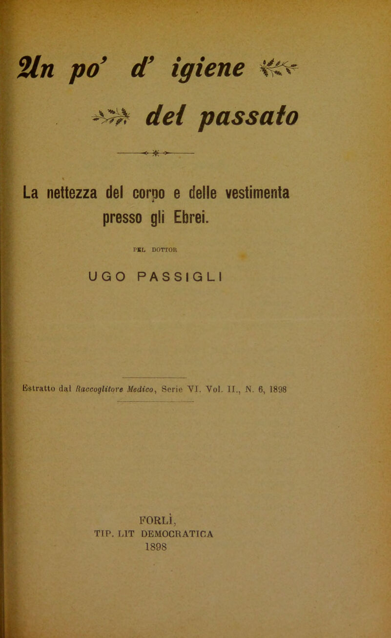 dei passato La nettezza del corpo e delle vestimenta presso gli Ebrei. PEL DOTTOR UGO PASSIGLI Estratto dal Raccoglitore Medico, Serie VI. Voi. II., N. 6, 1898 PORLI, TIP. UT DEMOCRATICA 1898