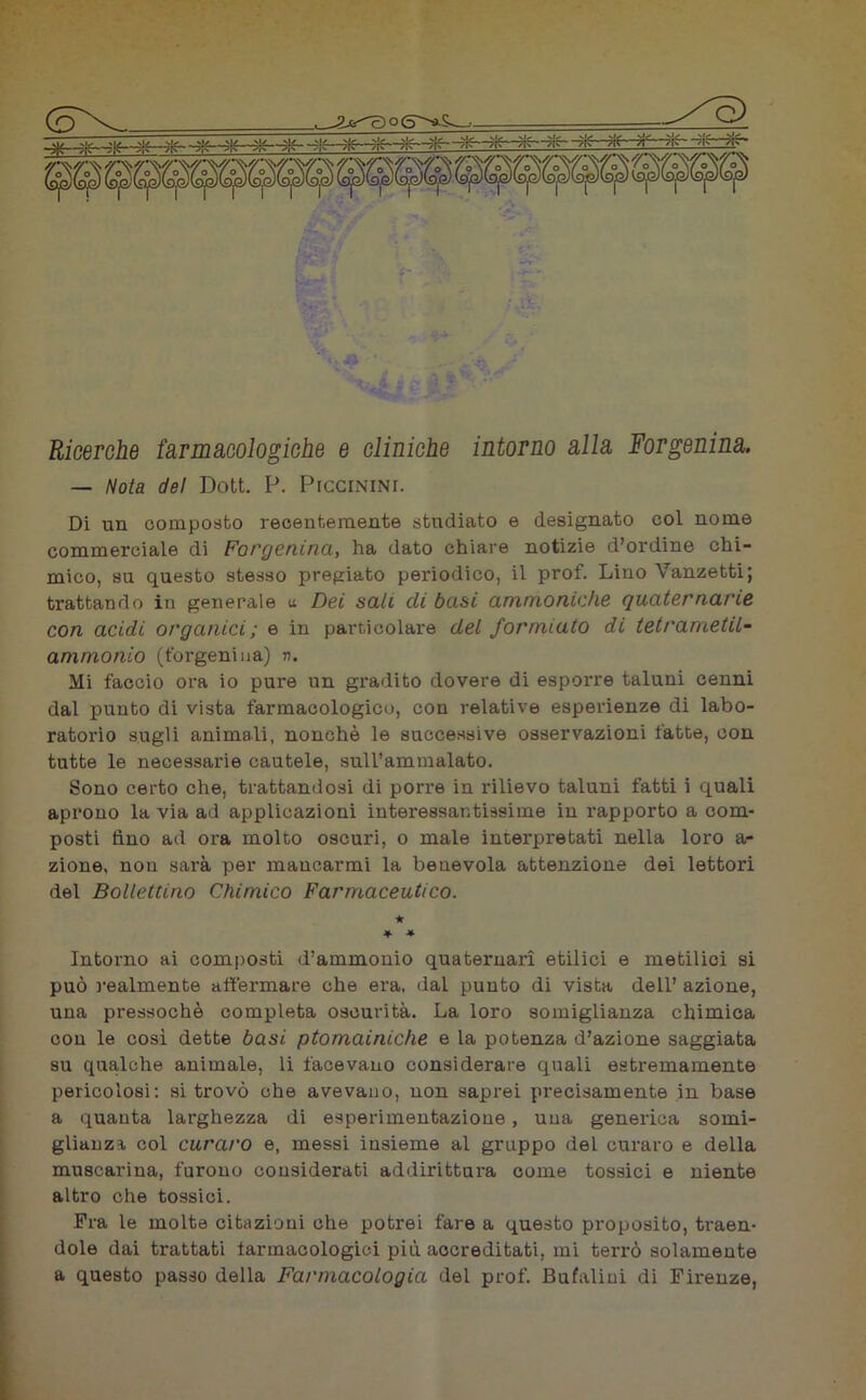 (o\- _^G) Ricerche farmacologiche e cliniche intorno alla Forgenina. — Nota del Dott. P. Piccinini. Di un composto recentemente studiato e designato col nome commerciale di Forgenina, ha dato chiare notizie d’ordine chi- mico, su questo stesso pregiato periodico, il prof. Lino Vanzetti; trattando in generale u Dei sali di basi ammoniche quaternarie con acidi organici; e in particolare del formiato di tet/'anietil- animonio (forgenina) n. Mi faccio ora io pure un gradito dovere di esporre taluni cenni dal punto di vista farmacologico, con relative esperienze di labo- ratorio sugli animali, nonché le successive osservazioni fatte, con tutte le necessarie cautele, sull’ammalato. Sono certo che, trattandosi di porre in rilievo taluni fatti i quali aprono la via ad applicazioni interessantissime in rapporto a com- posti fino ad ora molto oscuri, o male interpretati nella loro a- zione, nou sarà per mancarmi la benevola attenzione dei lettori del Bollettino Chimico Farmaceutico. * * * Intorno ai composti d’ammonio quaternari etilici e metilici si può realmente affermare che era, «lai punto di vista dell’ azione, una pressoché completa oscurità. La loro somiglianza chimica con le così dette basi ptomainiche e la potenza d’azione saggiata su qualche animale, li facevano considerare quali estremamente pericolosi: si trovò che avevano, non saprei precisamente in base a quanta larghezza di esperimentazione, una generica somi- glianza col curaro e, messi insieme al gruppo del curaro e della muscarina, furono considerati addirittura come tossici e niente altro che tossici. Fra le molte citazioni che potrei fare a questo proposito, traen- dole dai trattati farmacologici più accreditati, mi terrò solamente a questo passo della Farmacologia del prof. Bufalini di Firenze,