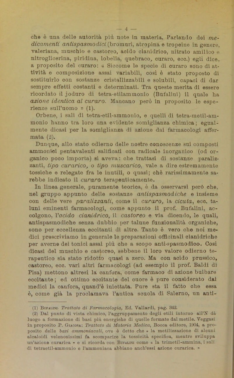 che è una delle autorità più note in materia. Parlando dei me- dicamenti antispasmodici (bromuri, atropina e tropeine in genere, valeriana, muschio e castoreo, acido cianidrico, nitrato amilico e nitroglicerina, piridina. lobelia, quebraco, curaro, eco.) egli dice, a proposito del curaro: u Siccome le specie di curaro sono di at- tività e composizione assai variabili, così è stato proposto di sostituirlo con sostanze cristallizzabili e solubili, capaci di dar sempre effetti costanti e determinati. Tra queste merita di essere ricordato il joduro di tetra-etilammonio (Bufalini) il quale ha azione identica al curai'O. Mancano però in proposito le espe- rienze sull’uomo n (1). Orbene, i sali di tetra-etil-ammonio, e quelli di tetra-metil-am- monio hanno tra loro una evidente somiglianza chimica; egual- mente dicasi per la somiglianza di azione dai farmacologi affer- mata (2). Dunque, allo stato odierno delle nostre conoscenze sui composti ammollici pentavalenti salificati con radicale iuorganico (od or- ganico poco importa) si aveva : che trattasi di sostanze paraliz- zanti, tipo curarico, o tipo muscarico, vale a dire estremamente tossiche e relegate fra le inutili, o quasi; chè rarissimamente sa- rebbe indicato il curaro terapeuticamente. In linea generale, puramente teorica, è da osservarsi però che. nel gruppo appunto delle sostanze antispasmodiche e insieme con delle vere paralizzanti, come il curaro, la cicuta, eco. ta- luni eminenti farmacologi, come appunto il prof. Bufalini, ac- colgono. l'acido cianidrico, il castoreo e via dicendo, le quali, antispasmodiche senza dubbio per talune funzionalità organiche, sono per eccellenza eccitanti di altre. Tanto è vero che noi me- dici prescriviamo in generale le preparazioni officinali cianidriche per averne dei tonici assai più che a scopo anti-spasmodico. Così dicasi del muschio e castoreo, sebbene il loro valore odierno te- rapeutico sia stato ridotto quasi a zero. Ma con acido prussico, castoreo, ecc. vari altri farmacologi (ad esempio il prof. Baldi di Pisa) mettono altresì la canfora, come farmaco di azione bulbare eccitante ; ed ottimo eccitante del cuore è pure considerato dai medici la canfora, quand’è iniettata. Pure sta il fatto che essa è, come già la proclamava l’antica scuola di Salerno, un anti- (1) Bufalini- Trattato di Farmacologia, Ed. Vallardi, pag. 342. (2) Dal punto di vista chimico, l’aggruppamento degli etili intorno all’N dà luogo a formazione di basi più energiche di quelle formate dal metile. Veggasi in proposito P. Giacosa: Trattato di Materia Medica, Bocca editore, 1904, a pro- posito delle basi ammoniacali, ove è detto che u la metilizzazione di alcuni alcaloidi velenosissimi fa scomparire la tossicità specifica, mentre sviluppa un’azione curarica « e si ricorda con Bufalini come u la trimetil-ammina, i sali di tetraetil-ammonio e l’ammoniaca abbiano anch’essi azione curarica. «