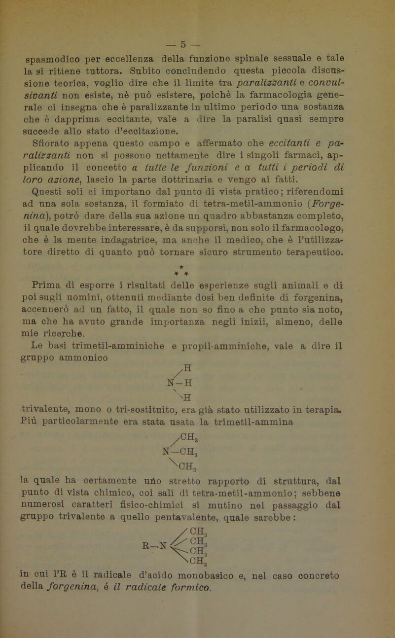 spasmodico per eccellenza della funzione spinale sessuale e tale la si ritiene tuttora. Subito concludendo questa piccola discus- sione teorica, voglio dire che il limite tra paralizzanti e convul- sivanti non esiste, nè può esistere, poiché la farmacologia gene- rale ci insegna che è paralizzante in ultimo periodo una sostanza che è dapprima eccitante, vale a dire la paralisi quasi sempre succede allo stato d’eccitazione. Sfiorato appena questo campo e affermato che eccitanti e pa- ralizzanti non si possono nettamente dire i singoli farmaci, ap- plicando il concetto a tutte le funzioni e a tutti i periodi di loro azione, lascio la parte dottrinaria e vengo ai fatti. Questi soli ci importano dal punto di vista pratico; riferendomi ad una sola sostanza, il formiato di tetra-metil-ammonio (Forge- nina), potrò dare della sua azione un quadro abbastanza completo, il quale dovrebbe interessare, è da supporsi, non solo il farmacologo, che è la mente indagatrice, ma anche il medico, che è l’utilizza- tore diretto di quanto può tornare sicuro strumento terapeutico. Prima di esporre i risultati delle esperienze sugli animali e di poi sugli uomini, ottenuti mediante dosi ben definite di forgenina, accennerò ad un fatto, il quale non so fino a che punto sia noto, ma che ha avuto grande importanza negli inizii, almeno, delle mie ricerche. Le basi trimetil-amminiche e propil-amminiche, vale a dire il gruppo ammonico trivalente, mono o tri-sostituito, era già stato utilizzato in terapia. Più particolarmente era stata usata la trimetil-ammina la quale ha certamente uho stretto rapporto di struttura, dal punto di vista chimico, coi sali di tetra-metil-ammonio; sebbene numerosi caratteri fisico-chimici si mutino nel passaggio dal gruppo trivalente a quello pentavalente, quale sarebbe : •k * * N-H ' NH in cui l’R è il radicale d’acido monobasico e, nel caso concreto della forgenina, ó il radicale formico.