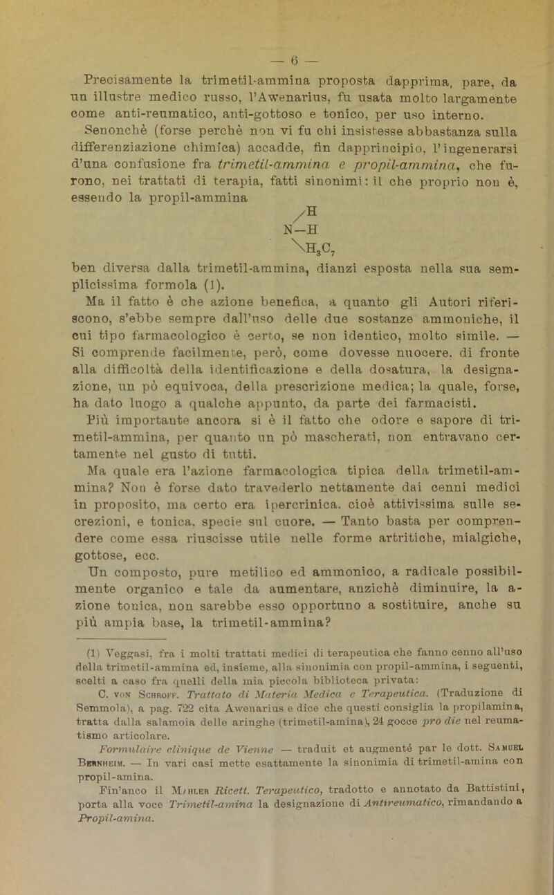 — (5 — Precisamente la trimetil-ammina proposta dapprima, pare, da un illustre medico russo, l’Awenarius, fu usata molto largamente come anti-reumatico, anti-gottoso e tonico, per uso interno. Senonchè (forse perchè non vi fu chi insistesse abbastanza sulla differenziazione chimica) accadde, fin dapprincipio, l’ingenerarsi d’una confusione fra trimetil-ammina e propil-ammina, ohe fu- rono, nei trattati di terapia, fatti sinonimi: il che proprio non è, essendo la propil-ammina /H N-H \H3C7 ben diversa dalla trimetil-ammina, dianzi esposta nella sua sem- plicissima formola (1). Ma il fatto è che azione benefica, a quanto gli Autori riferi- scono, s’ebbe sempre dall’uso delle due sostanze ammouiche, il cui tipo farmacologico è certo, se non identico, molto simile. — Si comprende facilmente, però, come dovesse nuocere, di fronte alla difficoltà della identificazione e della dosatura, la designa- zione, un pò equivoca, della prescrizione medica; la quale, forse, ha dato luogo a qualche appunto, da parte dei farmacisti. Più importante ancora si è il fatto che odore e sapore di tri- metil-ammiua, per quanto un pò mascherati, non entravano cer- tamente nel gusto di tutti. Ma quale era l’azione farmacologica tipica della trimetil-am- mina? Non è forse dato travederlo nettamente dai cenni medici in proposito, ma certo era ipercrinica. cioè attivissima sulle se- crezioni, e tonica, specie sul cuore. — Tanto basta per compren- dere come essa riuscisse utile nelle forme artritiche, mialgiche, gottose, ecc. Un composto, pure metilico ed ammonico, a radicale possibil- mente organico e tale da aumentare, anziché diminuire, la a- zione tonica, non sarebbe esso opportuno a sostituire, anche su più ampia base, la trimetil-ammina? (1) Yeggasi, fra i molti trattati medici di terapeutica che fanno conno all’uso della trimetil-ammina ed, insieme, alla sinonimia con propil-ammina, i seguenti, scelti a caso fra quelli della mia piccola biblioteca privata: C. von ScimoFF. Trattalo di Materia Medica c Terapeutica. (Traduzione di Semmola), a pag. 722 cita Awenarius e dice che questi consiglia la propilamina, tratta dalla salamoia delle aringhe (trimetil-amina), 24 gocce prò die nel reuma- tismo articolare. Formulaire clinique de Vienne — traduit et augmentó par le dott. Samuel Behnhbim. — In vari casi mette esattamente la sinonimia di trimetil-amina con propil-amina. Fin’anco il M/hler Ricetl. Terapeutico, tradotto e annotato da Battistini, porta alla voce Trimetil-amina la designazione di Antxrewmatico, rimandando a Propil-aminu.