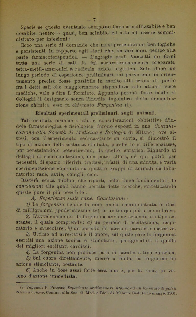 Specie se questo eventuale composto fosse cristallizzabile e ben dosabile, neutro o quasi, ben solubile ed atto ad essere sommi- nistrato per iniezioni ? Ecco una serie di domande che mi si presentarono ben logiche e persistenti, in rapporto agli studi che, da vari anni, dedico alla parte farmacoterapeutica. — L’egregio prof. Vanzetti mi fornì tutta una serie di sali da ini accuratissimamente preparati, tetra-metil-ammonici a radicale acido organico. Solo dopo un lungo periodo di esperienze preliminari, mi parve che un orien- tamento preciso fosse possibile in merito alla azione di quello fra i detti sali che maggiormente rispondeva alle attuali viste mediche, vale a dire il formiato. Appunto perchè fosse facile ai Colleghi il designarlo senza l’inutile ingombro della denomina- zione chimica, esso fu chiamato Forgenina (1). Risultati sperimentali preliminari, sugli animali. Tali risultati, insieme a talune considerazioni obbiettive d’in- dole farmacologica e fisiologica, furono esposti in una Comuni- cazione alla Società di Medicina e Biologia di Milano ; ove al- tresì, con l’esperimento seduta-stante su cavia, si dimostrò il tipo di azione della sostauza studiata, perchè lo si differenziasse, pur constatandolo potentissimo, da quello curarico. Riguardo ai dettagli di sperimentazione, non potei allora, nè qui potrò, per necessità di spazio, riferirli; trattasi, infatti, di una minuta, e varia sperimentazione compiuta su quattro gruppi di animali da labo- ratorio: rane, cavie, conigli, cani. Basterà, senza dubbio, che riporti, nelle linee fondamentali, le conclusioni alle quali hanno portato dette ricerche, sintetizzando queste pure il più possibile : A) Esperienze sulle rane. Conclusioni : 1) La forgenina uccide la rana, anche somministrata in dosi di milligrammi (ipodermicamente), in un tempo più o meno breve. 2) L’avvelenamento da forgenina avviene secondo un tipo co- stante, il quale comprende : a) un periodo di eccitazione, respi- ratorio e muscolare; b) un periodo di paresi e paralisi successive. 3) Ultimo ad arrestarsi è il cuore, sul quale pare la forgenina eserciti una azione tonica e stimolante, paragonabile a quella dei migliori eccitanti cardiaci. 4) La forgenina non produce fatti di paralisi a tipo curarico. 5J Sul cuore direttamente, messo a nudo, la forgenina ha azione stimolante, costante. 6) Anche in dose assai forte essa non è, per la rana, un ve- leno d’azione immediata. (2) Veggasi: P. Piccinini, Esperienze preliminari intorno ad un formiato di poten tissima azione. Comun. alla Soc. di Meil. e Biol. di Milano. Seduta 15 maggio 1906.