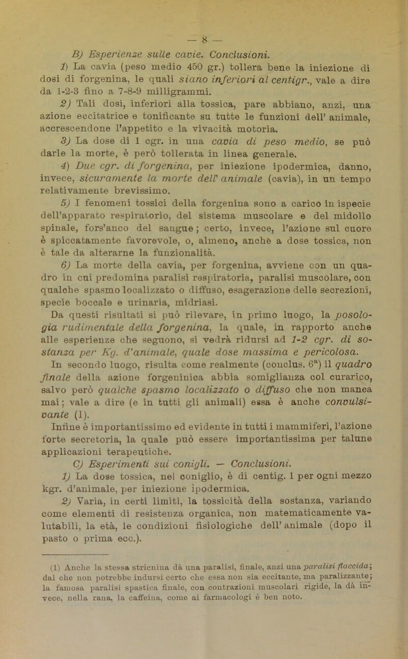B) Esperienze sulle cavie. Conclusioni. 1) La cavia (peso medio 450 gr.) tollera bene la iniezione di dosi di forgenina, le quali siano inferiori al centigr., vale a dire da 1-2-3 fino a 7-8-9 milligrammi. 2) Tali dosi, inferiori alla tossica, pare abbiano, anzi, una azione eccitatrice e tonificante su tutte le funzioni dell’ animale, accrescendone l’appetito e la vivacità motoria. 3) La dose di 1 cgr. in una cavia di peso medio, se può darle la morte, è però tollerata in linea generale. 4) Due cgr. di forgenina, per iniezione ipodermica, danno, invece, sicuramente la morte dell' animale (cavia), in un tempo relativamente brevissimo. 5) I fenomeni tossici della forgenina sono a carico in ispecie dell’apparato respiratorio, del sistema muscolare e del midollo spinale, fors’anco del saugue ; certo, invece, l’azione sul cuore è spiccatamente favorevole, o, almeno, anche a dose tossica, non è tale da alterarne la funzionalità. 6) La morte della cavia, per forgenina, avviene con un qua- dro in cui predomina paralisi respiratoria, paralisi muscolare, con qualche spasmo localizzato o diffuso, esagerazione delle secrezioni, specie boccale e urinaria, midriasi. Da questi risaltati si può rilevare, in primo luogo, la posolo- gia rudimentale della forgenina, la quale, in rapporto anche alle esperienze che seguono, si vedrà ridursi ad 1-2 cgr. di so- stanza per Kg. d'animale, quale dose massima e pericolosa. In secondo luogo, risulta come realmente (conclus. 6a) il quadro finale della azione forgeniuica abbia somiglianza col curarico, salvo però qualche spasmo localizzato o diffuso che non manca mai ; vale a dire (e in tutti gli animali) essa è anche convulsi- vante (1). Infine è importantissimo ed evidente in tutti i mammiferi, l’azione forte secretoria, la quale può essere importantissima per talune applicazioni terapeutiche. C) Esperimenti sui conigli. — Conclusioni. 1) La dose tossica, nel coniglio, è di centig. 1 per ogni mezzo kgr. d’animale, per iniezione ipodermica. 2) Varia, in certi limiti, la tossicità della sostanza, variando come elementi di resistenza organica, non matematicamente va- lutabili, la età, le condizioni fisiologiche dell’ animale (dopo il pasto o prima ecc.). (1) Anche la stessa stricnina dà una paralisi, finale, anzi unaparato» flaccida; dal che non potrebbe indursi certo che essa non sia eccitante, ma paralizzante^ la famosa paralisi spastica finale, con contrazioni muscolari rigide, la dà in- vece, nella rana, la caffeina, come ai farmacologi è ben noto.