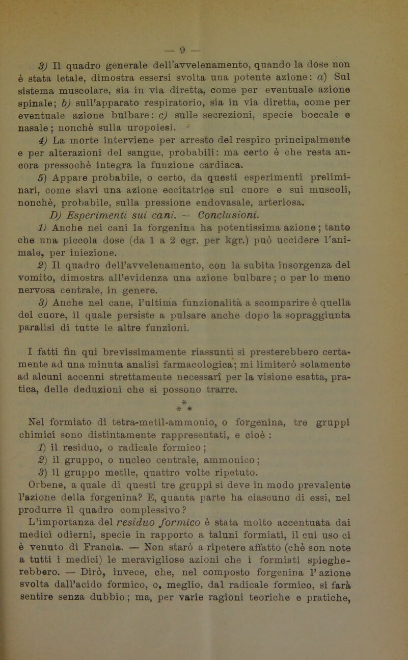 3) Il quadro generale dell’avvelenamento, quando la dose non è stata letale, dimostra essersi svolta una potente azione: a) Sul sistema muscolare, sia in via diretta, come per eventuale azione spinale; b) sull’apparato respiratorio, sia in via diretta, come per eventuale azione bulbare: c) sulle secrezioni, specie boccale e nasale ; nonché sulla uropoiesi. - 4) La morte interviene per arresto del respiro principalmente e per alterazioni del sangue, probabili: ma certo è che resta an- cora pressoché integra la funzione cardiaca. 5) Appare probabile, o certo, da questi esperimenti prelimi- nari, come siavi una azione eccitatrice sul cuore e sui muscoli, nonché, probabile, sulla pressione endovasale, arteriosa. DJ Esperimenti sui cani. — Conclusioni. lì Anche nei cani la forgenina ha potentissima azione ; tanto che una piccola dose (da 1 a 2 cgr. per kgr.) può uccidere l’ani- male, per iniezione. 2) Il quadro dell’avvelenamento, con la subita insorgenza del vomito, dimostra all’evidenza una azione bulbare; o per lo meno nervosa centrale, in genere. 3) Anche nel cane, l’ultima funzionalità a scomparire è quella del cuore, il quale persiste a pulsare anche dopo la sopraggiunta paralisi di tutte le altre funzioni. I fatti fin qui brevissimamente riassunti si presterebbero certa- mente ad una minuta analisi farmacologica; mi limiterò solamente ad alcuni accenni strettamente necessari per la visione esatta, pra- tica, delle deduzioni che si possono trarre. * * * Nel formiato di tetra-metil-ammonio, o forgenina, tre gruppi chimici sono distintamente rappresentati, e cioè : 1) il residuo, o radicale formico ; 2) il gruppo, o nucleo centrale, ammonico ; 3) il gruppo metile, quattro volte ripetuto. Orbene, a quale di questi tre gruppi si deve in modo prevalente l’azione della forgenina? E, quanta parte ha ciascuno di essi, nel produrre il quadro complessivo? L’importanza del residuo formico è stata molto accentuata dai medici odierni, specie in rapporto a taluni formiati, il cui uso ci è venuto di Francia. — Non starò a ripetere aifatto (chè son note a tutti i medici) le meravigliose azioni che i formiati spieghe- rebbero. — Dirò, invece, che, nel composto forgenina l’azione svolta dall’acido formico, o, meglio, dal radicale formico, si farà sentire senza dubbio ; ma, per varie ragioni teoriche e pratiche,