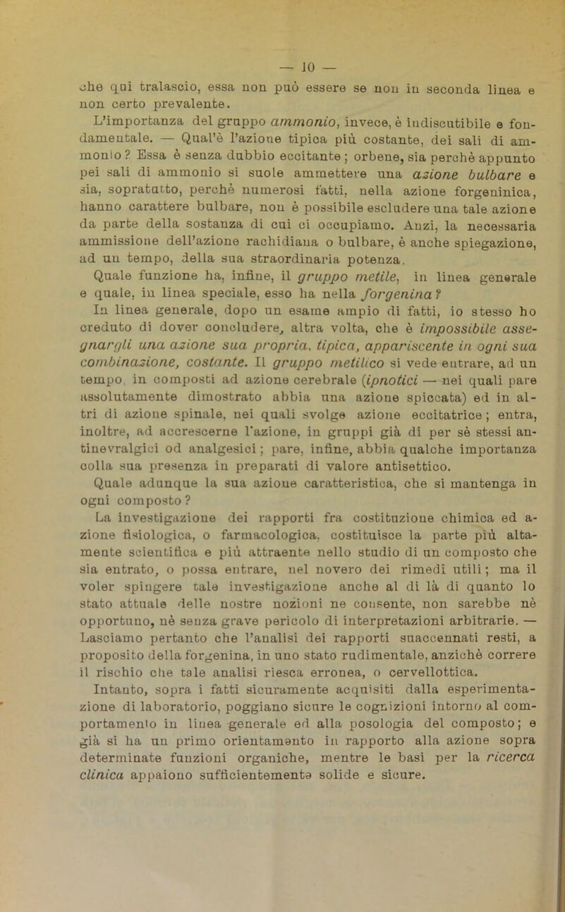 oh© qui tralascio, essa non può essere se non in seconda linea e non certo prevalente. L’importanza del grappo ammonio, invece, è indiscutibile e fon- damentale. — Qual’è l’azioue tipica più costante, dei sali di am- monio ? Essa è senza dubbio eccitante ; orbene, sia perchè appunto pei sali di ammonio si suole ammettere una azione bulbare e sia, sopratatto, perchè numerosi tatti, nella azione forgeuinica, hanno carattere bulbare, non è possibile escludere una tale azione da parte della sostanza di cui ci occupiamo. Anzi, la necessaria ammissione dell’azione rachidiana o bulbare, è anche spiegazione, ad un tempo, della sua straordinaria potenza. Quale funzione ha, infine, il grappo metile, in linea generale e quale, in linea speciale, esso ha nella forgenina ? In linea generale, dopo un esame ampio di fatti, io stesso ho creduto di dover concludere, altra volta, che è impossibile asse- gnargli una azione sua pr'opria, tipica, appariscente in ogni sua combinazione, costante. Il gruppo metilico si vede entrare, ad un tempo in composti ad azione cerebrale (ipnotici — nei quali pare assolutamente dimostrato abbia una azione spiccata) ed in al- tri di azione spinale, nei quali svolge azione eccitatrice ; entra, inoltre, ad accrescerne l'azione, in gruppi già di per sè stessi an- tinevralgici od analgesici ; pare, infine, abbia qualche importanza colla sua presenza in preparati di valore antisettico. Quale adunque la sua azione caratteristica, che si mantenga in ogni composto ? La investigazione dei rapporti fra costituzione chimica ed a- zione fisiologica, o farmacologica, costituisce la parte più alta- mente scientitìca e più attraente nello studio di un composto che sia entrato, o possa entrare, nel novero dei rimedi utili ; ma il voler spiugere cale investigazione anche al di là di quanto lo stato attuale delle nostre nozioni ne consente, non sarebbe nè opportuno, nè senza grave pericolo di interpretazioni arbitrarie. — Lasciamo pertanto che l’analisi dei rapporti suaccennati resti, a proposito della forgenina, in uno stato rudimentale, anziché correre il rischio che tale analisi riesca erronea, o cervellottica. Intanto, sopra i fatti sicuramente acquisiti dalla esperimenta- zione di laboratorio, poggiano sicure le cognizioni intorno al corn- portamenio in linea generale ed alla posologia del composto; e già si ha un primo orientamento in rapporto alla azione sopra determinate funzioni organiche, mentre le basi per la ricerca clinica appaiono sufficientemente solide e sicure.