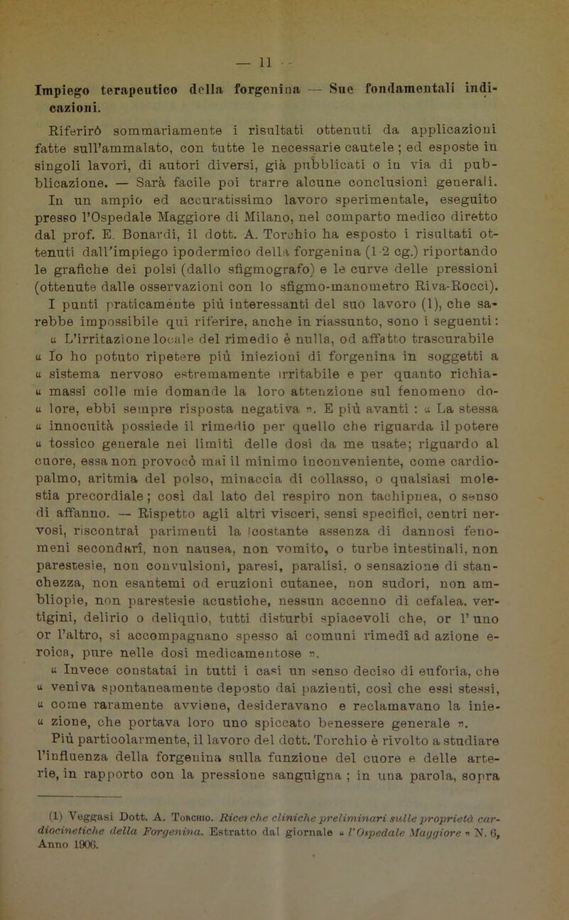 Impiego terapeutico della forgenina — Sue fondamentali indi- cazioni. Riferirò sommariamente i risultati ottenuti da applicazioni fatte sull’ammalato, con tutte le necessarie cautele ; ed esposte in singoli lavori, di autori diversi, già pubblicati o in via di pub- blicazione. — Sarà facile poi trarre alcune conclusioni generali. In un ampio ed accuratissimo lavoro sperimentale, eseguito presso l’Ospedale Maggiore di Milano, nel comparto medico diretto dal prof. E. Bonavdi, il dott. A. Torchio ha esposto i risultati ot- tenuti daU'impiego ipodermico della forgenina (1-2 cg.) riportando le grafiche dei polsi (dallo sfigmografo) e le curve delle pressioni (ottenute dalle osservazioni con lo sfigmo-manometro Riva-Rocci). I punti praticamente più interessanti del suo lavoro (1), che sa- rebbe impossibile qui riferire, anche in riassunto, sono i seguenti : u L’irritazione locale del rimedio è nulla, od affatto trascurabile a Io ho potuto ripetere più iniezioni di forgenina in soggetti a « sistema nervoso estremamente irritabile e per quanto ridda- li massi colle mie domande la loro attenzione sul fenomeno do- ti lore, ebbi sempre risposta negativa n. E più avanti : a La stessa u innocuità possiede il rimedio per quello che riguarda il potere u tossico generale nei limiti delle dosi da me usate; riguardo al cuore, essa non provocò mai il minimo inconveniente, come cardio- palmo, aritmia del polso, minaccia di collasso, o qualsiasi mole- stia precordiale; così dal lato del respiro non tachipnea, o senso di affanno. — Rispetto agli altri visceri, sensi specifici, centri ner- vosi, riscontrai parimenti la icostante assenza di dannosi feno- meni secondari, non nausea, non vomito, o turbe intestinali, non parestesie, non convulsioni, paresi, paralisi, o sensazione di stan- chezza, non esantemi od eruzioni cutanee, non sudori, non am- bliopie, non parestesie acustiche, nessun accenno di cefalea, ver- tigini, delirio o deliquio, tutti disturbi spiacevoli che, or l’uno or l’altro, si accompagnano spesso ai comuni rimedi ad azione e- roica, pure nelle dosi medicamentose n. u Invece constatai in tutti i casi un senso deciso di euforia, che u veniva spontaneamente deposto dai pazienti, così che essi stessi, u come raramente avviene, desideravano e reclamavano la inie- u zione, che portava loro uno spiccato benessere generale n. Più particolarmente, il lavoro del dott. Torchio è rivolto a studiare l’influenza della forgenina sulla funzioue del cuore e delle arte- rie, in rapporto con la pressione sanguigna ; in una parola, sopra (1) Veggasi Dott. A. Tonano. Ricei che cliniche preliminari &ulle proprietà car- diocinetiche della Forgenina. Estratto dal giornale u l’Ospedale Maggiore » N. 6, Anno 1900.