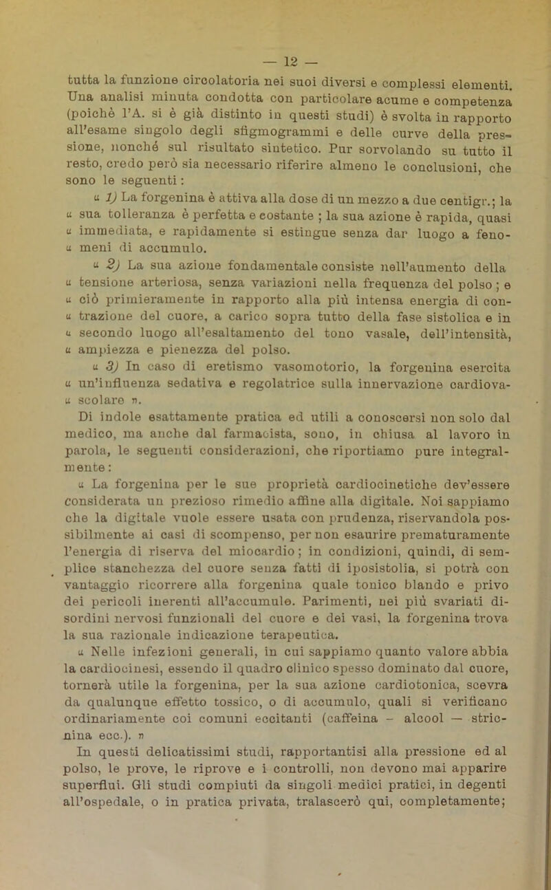 tutta la funzione ciroolatoria nei suoi diversi e complessi elementi. Una analisi minuta condotta con particolare acume e competenza (poiché l’A. si è già distinto in questi studi) è svolta in rapporto all’esame singolo degli sfigmogrammi e delle curve della pres- sione, nonché sul risultato sintetico. Pur sorvolando su tutto il resto, credo però sia necessario riferire almeno le conclusioni, che sono le seguenti : u 1) La forgenina è attiva alla dose di un mezzo a due centigr.; la a sua tolleranza è perfetta e costante ; la sua azione è rapida, quasi u immediata, e rapidamente si estingue senza dar luogo a feno- li meni di accumulo. « 2) La sua azione fondamentale consiste nell’aumento della u tensione arteriosa, senza variazioni nella frequenza del polso ; e u ciò primieramente in rapporto alla più intensa energia di con- ti trazione del cuore, a carico sopra tutto della fase sistolica e in u secondo luogo all’esaltamento del tono vasale, dell’intensità, u ampiezza e pienezza del polso. U 3) In caso di eretismo vasomotorio, la forgenina esercita u un’influenza sedativa e regolatrice sulla innervazione cardiova- u scolaro n. Di indole esattamente pratica ed utili a conoscersi non solo dal medico, ma anche dal farmacista, sono, in chiusa al lavoro in parola, le seguenti considerazioni, che riportiamo pure integral- mente : « La forgenina per le sue proprietà cardiocinetiche dev’essere considerata un prezioso rimedio affine alla digitale. Noi sappiamo che la digitale vuole essere usata con prudenza, riservandola pos- sibilmente ai casi di scompenso, per non esaurire prematuramente l’energia di riserva del miocardio ; in condizioni, quindi, di sem- plice stanchezza del cuore senza fatti di iposistolia, si potrà con vantaggio ricorrere alla forgenina quale tonico blando e privo dei pericoli inerenti all’accumulo. Parimenti, nei più svariati di- sordini nervosi funzionali del cuore e dei vasi, la forgenina trova la sua razionale indicazione terapeutica. u Nelle infezioni generali, in cui sappiamo quanto valore abbia la cardiocinesi, essendo il quadro clinico spesso dominato dal cuore, tornerà utile la forgenina, per la sua azione cardiotonica, scevra da qualunque effetto tossico, o di accumulo, quali si verificano ordinariamente coi comuni eccitanti (caffeina - alcool — stric- nina ecc.). r> In questi delicatissimi studi, rapportantisi alla pressione ed al polso, le prove, le riprove e i controlli, non devono mai apparire superflui. Gli studi compiuti da singoli medici pratici, in degenti all’ospedale, o in pratica privata, tralascerò qui, completamente;