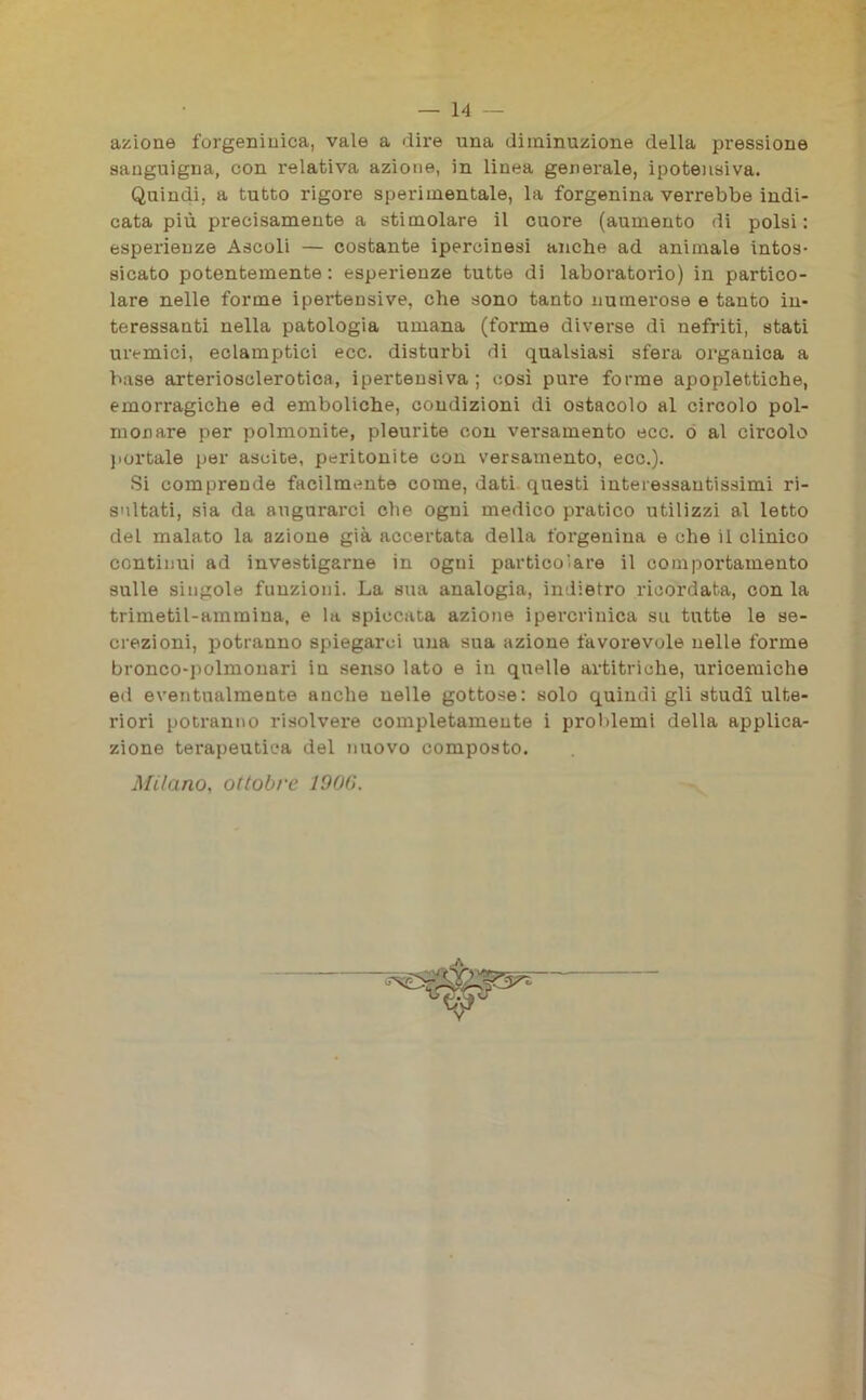 azione forgeninica, vale a dire una diminuzione della pressione sanguigna, con relativa azione, in linea generale, ipotensiva. Quindi, a tutto rigore sperimentale, la forgenina verrebbe indi- cata più precisamente a stimolare il cuore (aumento di polsi: esperienze Ascoli — costante ipercinesi anche ad animale intos- sicato potentemente : esperienze tutte di laboratorio) in partico- lare nelle forme ipertensive, che sono tanto numerose e tanto in- teressanti nella patologia umana (forme diverse di nefriti, stati uremici, eclamptici ecc. disturbi di qualsiasi sfera organica a base arteriosclerotica, ipertensiva ; così pure forme apoplettiche, emorragiche ed emboliche, condizioni di ostacolo al circolo pol- monare per polmonite, pleurite con versamento ecc. o al circolo portale per asoite, peritonite con versamento, ecc.). Si comprende facilmente come, dati questi interessantissimi ri- sultati, sia da augurarci che ogni medico pratico utilizzi al letto del malato la azione già accertata della forgenina e che il clinico continui ad investigarne in ogni particolare il comportamento sulle singole funzioni. La sua analogia, indietro ricordata, con la trimetil-ammina, e la spiccata azione ipercrinica su tutte le se- crezioni, potranno spiegarci una sua azione favorevole nelle forme bronco-polmonari in senso lato e in quelle artitriche, uricemiche ed eventualmente anche nelle gottose: solo quindi gli studi ulte- riori potranno risolvere completamente i problemi della applica- zione terapeutica del nuovo composto. Milano, ottobre 1906.