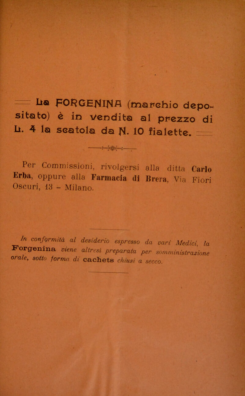 = ^a FORGENlNfl (mapehio depo» sitato) è in vendita al prezzo di U. 4 la scatola da fi. 10 fialette. = Per Commissioni, rivolgersi alla ditta Carlo Erba, oppure alla Farmacia di Brera, Via Fiori Oscuri, 13 - Milano. In con.formità al desiderio espresso da vari Medici, la Forgenina viene altresì preparata per somministrazione orale, sotto forma di cachets chiusi a secco.