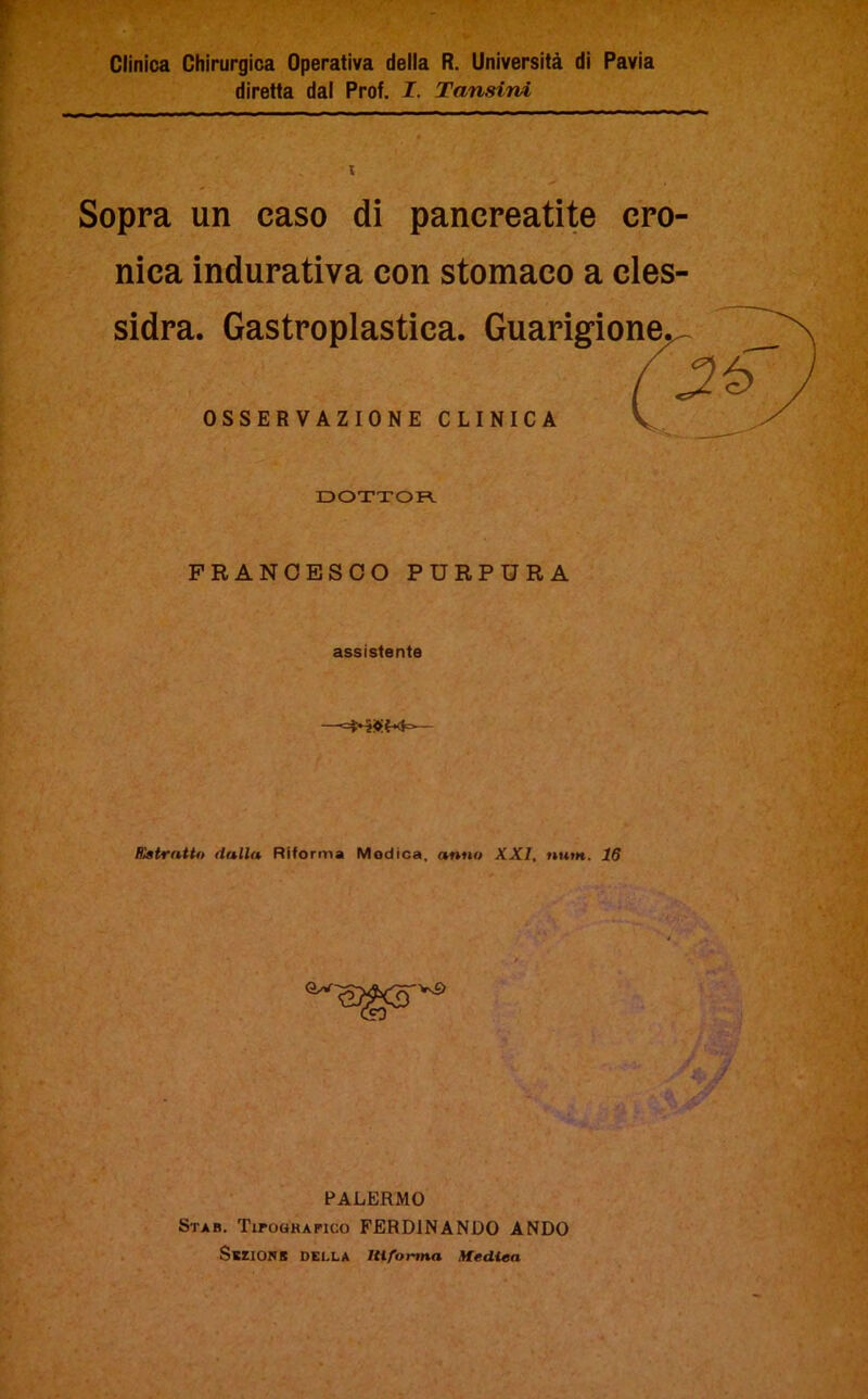 Clinica Chirurgica Operativa della R. Università di Pavia diretta dal Prof. I. Tansini Sopra un caso di pancreatite cro- nica indurativa con stomaco a cles- sidra. Gastroplastica. Guarigione. (26 OSSERVAZIONE CLINICA V , DOTTOR FRANCESCO PURPURA assistente Kstrntto dalla Riforma Modica, anno XXI, num. 16 PALERMO Star. Tipografico FERDINANDO ANDO SsziONB DELLA HI forma Medica