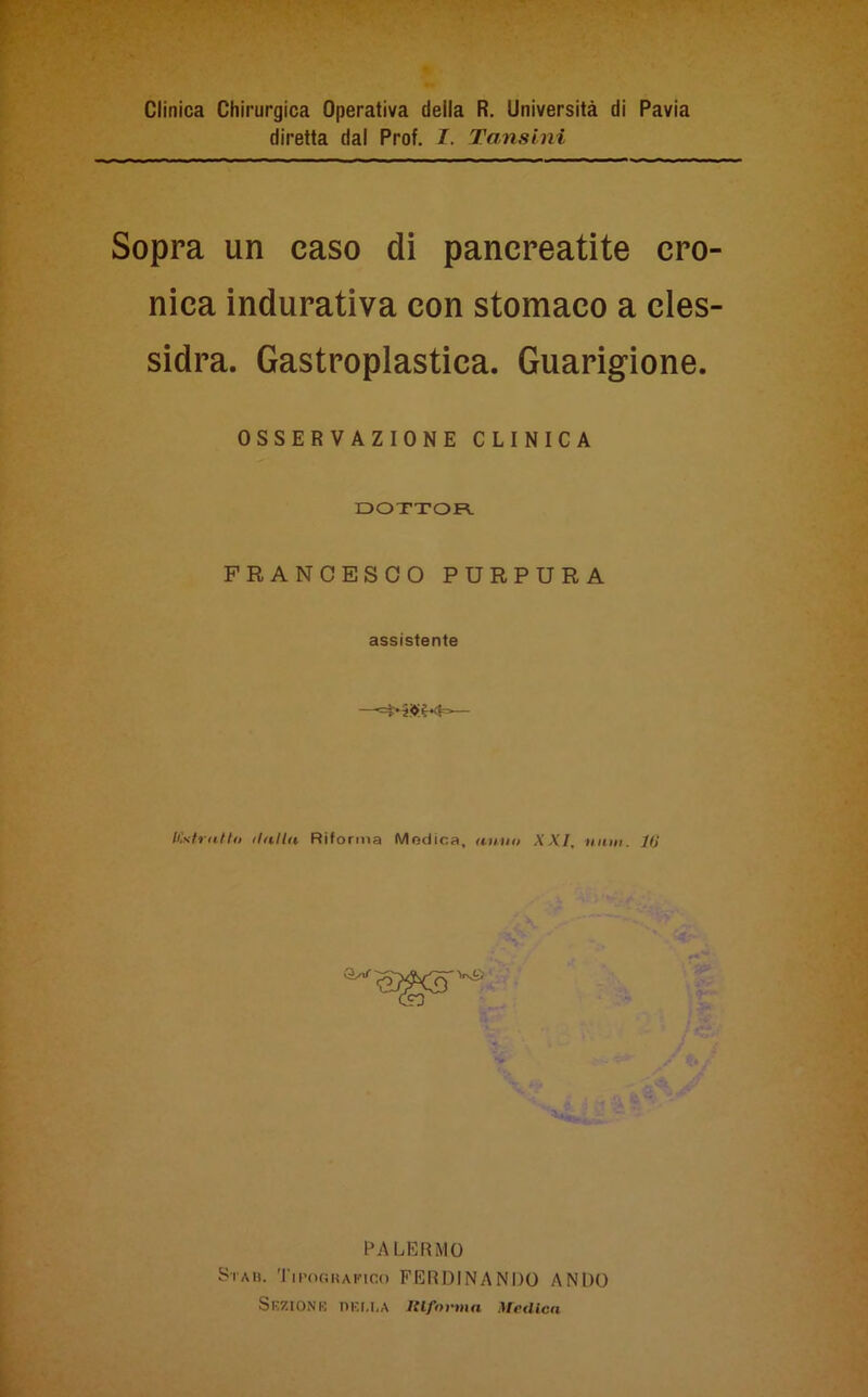 Clinica Chirurgica Operativa della R. Università di Pavia diretta dal Prof. I. Tansini Sopra un caso di pancreatite cro- nica indurativa con stomaco a cles- sidra. Gastroplastica. Guarigione. OSSERVAZIONE CLINICA DOTTOR FRANCESCO PURPURA assistente Kstratto dalla Riforma Medica, anno XXI, nani, ltì Vs£ PALERMO Sta». Tipografico FERDINANDO ANDO Sezione I>Kr.I,A Riforma Medica