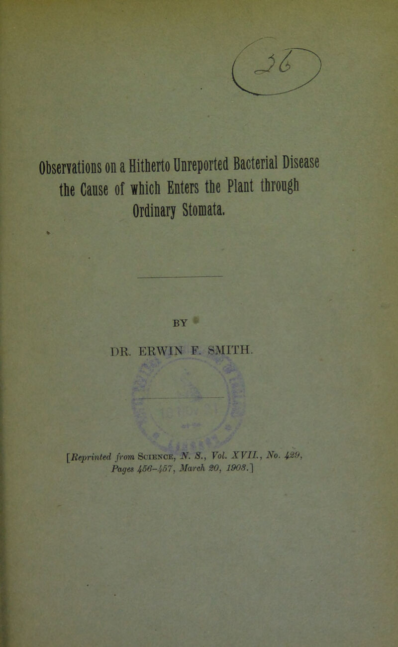 Observations on a Hitherto Unreported Bacterial Disease the Cause of which Enters the Plant through Ordinary Stomata. BY 1)R. ERWIN F. SMITH. [Reprinted from Science, N. S., Vol. XVII., No. 429, Pages 456-457, March 20, 1903.1