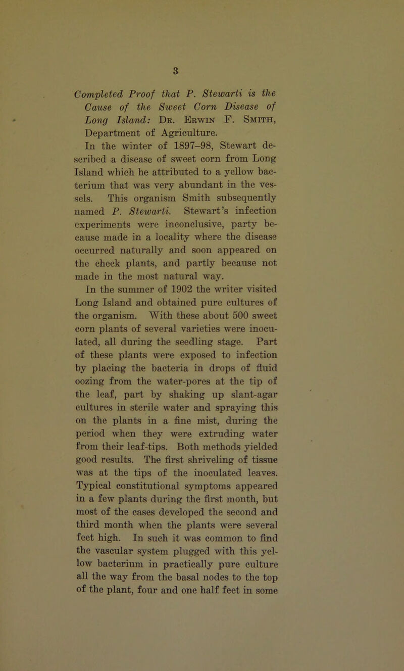 Completed Proof that P. Stewarti is the Cause of the Sweet Corn Disease of Long Island: Dr. Erwin F. Smith, Department of Agriculture. In the winter of 1897-98, Stewart de- scribed a disease of sweet corn from Long Island which he attributed to a yellow bac- terium that was very abundant in the ves- sels. This organism Smith subsequently named P. Stewarti. Stewart’s infection experiments were inconclusive, party be- cause made in a locality where the disease occurred naturally and soon appeared on the check plants, and partly because not made in the most natural way. In the summer of 1902 the writer visited Long Island and obtained pure cultures of the organism. With these about 500 sweet corn plants of several varieties were inocu- lated, all during the seedling stage. Part of these plants were exposed to infection by placing the bacteria in drops of fluid oozing from the water-pores at the tip of the leaf, part by shaking up slant-agar cultures in sterile water and spraying this on the plants in a fine mist, during the period when they were extruding water from their leaf-tips. Both methods yielded good results. The first shriveling of tissue was at the tips of the inoculated leaves. Typical constitutional symptoms appeared in a few plants during the first month, but most of the cases developed the second and third month when the plants were several feet high. In such it was common to find the vascular system plugged with this yel- low bacterium in practically pure culture all the way from the basal nodes to the top of the plant, four and one half feet in some