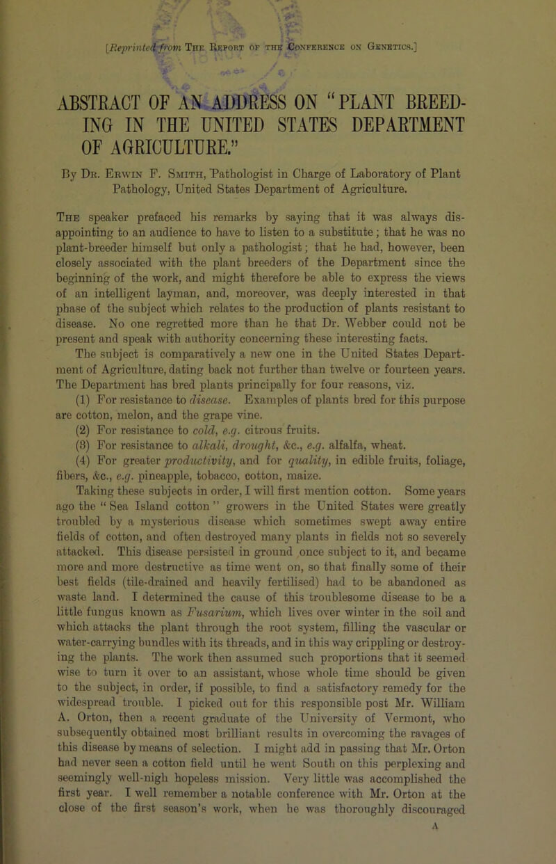 IReprinte^from The Report of the Conference on Genetics.] *■ r5*C' .. C ■ ABSTRACT OF'AN ADDRESS ON “PLANT BREED- ING IN THE UNITED STATES DEPARTMENT OF AGRICULTURE” By Dr. Erwin F. Smith, Pathologist in Charge of Laboratory of Plant Pathology, United States Department of Agriculture. The speaker prefaced his remarks by saying that it was always dis- appointing to an audience to have to listen to a substitute; that he was no plant-breeder himself but only a pathologist; that he had, however, been closely associated with the plant breeders of the Department since the beginning of the work, and might therefore be able to express the views of an intelligent layman, and, moreover, was deeply interested in that phase of the subject which relates to the production of plants resistant to disease. No one regretted more than he that Dr. Webber could not be present and speak with authority concerning these interesting facts. The subject is comparatively a new one in the United States Depart- ment of Agriculture, dating back not further than twelve or fourteen years. The Department has bred plants principally for four reasons, viz. (1) For resistance to disease. Examples of plants bred for this purpose are cotton, melon, and the grape vine. (2) For resistance to cold, e.g. citrous fruits. (8) For resistance to alkali, droiight, &c., e.g. alfalfa, wheat. (4) For greater productivity, and for qiiality, in edible fruits, foliage, fibers, &c., e.g. pineapple, tobacco, cotton, maize. Taking these subjects in order, I will first mention cotton. Some years ago the “ Sea Island cotton ” growers in the United States were greatly troubled by a mysterious disease which sometimes swept away entire fields of cotton, and often destroyed many plants in fields not so severely attacked. This disease persisted in ground once subject to it, and became more and more destructive as time went on, so that finally some of their best fields (tile-drained and heavily fertilised) had to be abandoned as waste land. I determined the cause of this troublesome disease to be a little fungus known as Fusarium, which lives over winter in the soil and which attacks the plant through the root system, filling the vascular or water-carrying bundles with its threads, and in this way crippling or destroy- ing the plants. The work then assumed such proportions that it seemed wise to turn it over to an assistant, whose whole time should be given to the subject, in order, if possible, to find a satisfactory remedy for the widespread trouble. I picked out for this responsible post Mr. William A. Orton, then a recent graduate of the University of Vermont, who subsequently obtained most brilliant results in overcoming the ravages of this disease by means of selection. I might add in passing that Mr. Orton had never seen a cotton field until he went South on this perplexing and seemingly well-nigh hopeless mission. Very little was accomplished the first year. I well remember a notable conference with Mr. Orton at the close of the first season’s work, when he was thoroughly discouraged A