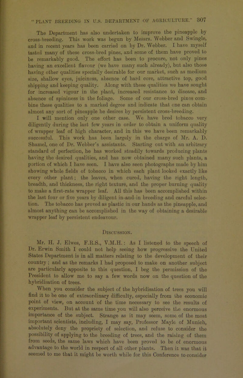 The Department has also undertaken to improve the pineapple by cross-breeding. This work was begun by Messrs. Webber and Swingle, and in recent years has been carried on by Dr. Webber. I have myself tasted many of these cross-bred pines, and some of them have proved to be remarkably good. The effort has been to procure, not only pines having an excellent flavour (we have many such already), but also those having other qualities specially desirable for our market, such as medium size, shallow eyes, juiciness, absence of hard core, attractive top, good shipping and keeping quality. Along with these qualities we have sought for increased vigour in the plant, increased resistance to disease, and absence of spininess in the foliage. Some of our cross-bred pines com- bine these qualities to a marked degree and indicate that one can obtain almost any sort of pineapple he desires by persistent cross-breeding. I will mention only one other case. We have bred tobacco very diligently during the last few years in order to obtain a uniform quality of wrapper leaf of high character, and in this we have been remarkably successful. This work has been largely in the charge of Mr. A. D. Shamel, one of Dr. Webber’s assistants. Starting out with an arbitrary standard of perfection, he has worked steadily towards producing plants having the desired qualities, and has now obtained many such plants, a portion of which I have seen. I have also seen photographs made by him showing whole fields of tobacco in which each plant looked exactly like every other plant; the leaves, when cured, having the right length, breadth, and thickness, the right texture, and the proper burning quality to make a first-rate wrapper leaf. All this has been accomplished within the last four or five years by diligent in-and-in breeding and careful selec- tion. The tobacco has proved as plastic in our hands as the pineapple, and almost anything can be accomplished in the way of obtaining a desirable wrapper leaf by persistent endeavour. Discussion. Mr. H. J. Elwes, F.R.S., V.M.H.: As I listened to the speech of Dr. Erwin Smith I could not help seeing how progressive the United States Department is in all matters relating to the development of their country ; and as the remarks I had proposed to make on another subject are particularly apposite to this question, I beg the permission of the President to allow me to say a few words now on the question of the hybridisation of trees. When you consider the subject of the hybridisation of trees you will find it to be one of extraordinary difficulty, especially from the economic point of view, on account of the time necessary to see the results of experiments. But at the same time you will also perceive the enormous importance of the subject. Strange as it may seem, some of the most important scientists, including, I may say. Professor Mayle of Munich, absolutely deny the propriety of selection, and refuse to consider the possibility of applying to the breeding of trees, and tbe raising of them from seeds, the same laws which have been proved to be of enormous advantage to the world in respect of all other plants. Then it was that it seemed to me that it might be worth while for this Conference to consider