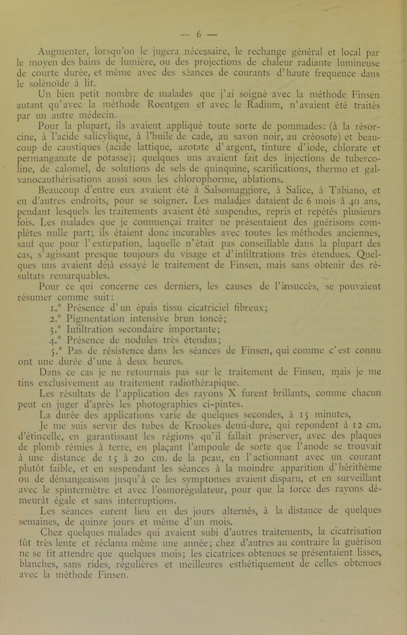 Augmenter, lorsqu’on le jugera nécessaire, le rechange général et local par le moyen des bains de lumière, ou des projections de chaleur radiante lumineuse de courte durée, et même avec des séances de courants d’haute fréquence dans le solénoïde à lit. Un bien petit nombre de malades que j’ai soigné avec la méthode Finsen autant qu’avec la méthode Roentgen et avec le Radium, n’avaient été traités par un autre médecin. Pour la plupart, ils avaient appliqué toute sorte de pommades: (à la résor- cine, à l’acide salicvlique, à l’huile de cade, au savon noir, au créosote) et beau- coup de caustiques (acide iattique, azotate d’argent, tinture d’iode, chlorate et permanganate de potasse); quelques uns avaient fait des injections de tuberco- line, de calomel, de solutions de sels de quinquine, scarifications, thermo et gal- vanocauthérisations aussi sous les chlorophorme, ablations. Beaucoup d’entre eux avaient été à Salsomaggiore, à Salice, à Tabiano, et en d’autres endroits, pour se soigner. Les maladies dataient de 6 mois à 40 ans, pendant lesquels les traitements avaient été suspendus, repris et répétés plusieurs fois. Les malades que je commençai traiter ne présentaient des guérisons com- plètes nulle part; ils étaient donc incurables avec toutes les méthodes anciennes, sauf que pour l’extirpation, laquelle n’était pas conseillable dans la plupart des cas, s’agissant presque toujours du visage et d’inliltrations très étendues. Quel- ques uns avaient déjà essayé le traitement de Finsen, mais sans obtenir des ré- sultats remarquables. Pour ce qui concerne ces derniers, les causes de F insuccès, se pouvaient résumer comme suit: 1. ° Présence d’un épais tissu cicatriciel fibreux; 2. u Pigmentation intensive brun toncé; 3.0 Infiltration secondaire importante; 4.° Présence de nodules très étendus; 5.0 Pas de résistence dans les séances de Finsen, qui comme c’est connu ont une durée d’une à deux heures. Dans ce cas je ne retournais pas sur le traitement de Finsen, mais je me tins exclusivement au traitement radiothérapique. Les résultats de l’application des rayons X furent brillants, comme chacun peut en juger d’après les photographies ci-pintes. La durée des applications varie de quelques secondes, à 15 minutes, Je me suis servir des tubes de Krookes demi-dure, qui repondent à 12 cm. d’étincelle, en garantissant les régions qu’il fallait préserver, avec des plaques de plomb rémies à terre, en plaçant l’ampoule de sorte que l’anode se trouvait à une distance de 15 à 20 cm. de la peau, en l’actionnant avec un courant plutôt faible, et en suspendant les séances à la moindre apparition d’hérithème ou de démangeaison jusqu’à ce les symptômes avaient disparu, et en surveillant avec le spintermètre et avec l’osmorégulateur, pour que la lorce des rayons dé- meurât égale et sans interruptions. Les séances eurent lieu en des jours alternés, à la distance de quelques semaines, de quinze jours et même d’un mois. Chez quelques malades qui avaient subi d’autres traitements, la cicatrisation lût très lente et réclama même une année; chez d’autres au contraire la guérison 11e se Ht attendre que quelques mois; les cicatrices obtenues se présentaient lisses, blanches, sans rides, régulières et meilleures esthétiquement de celles obtenues avec la méthode Finsen.