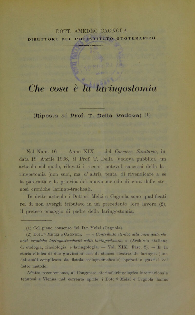 DIRETTORE DEL PIO ISTITUTO OTOTERAPICO Che cosa è la laringostomia (Riposta al Ppof. T. Della Vedova) (1) Nel Num. 16 — Anno XIX — del Corriere Sanitario, in data 19 Aprile 1908, il Prof. T. Della Vedova pubblica un articolo nel quale, rilevati i recenti notevoli successi della la- ringostomia (non suoi, ma d’ altri), tenta di rivendicare a sè la paternità e la priorità del nuovo metodo di cura delle ste- nosi croniche laringo-tracheali. In detto articolo i Dottori Melzi e Cagnola sono qualificati rei di non avergli tributato in un precedente loro lavoro (2), il preteso omaggio di padre della laringostomia. (1) Col pieno consenso del D.r Melzi (Cagnola). (2) Dott.ri Melzi e Cagnola. — « Contributo clinico alla cura delle ste- nosi croniche laringo-tracheali colla laringostomia. » (Archivio italiano di otologia, rinolologia e laringologia. — Voi. XIX. Fase. 2). — È la storia clinica di due gravissimi casi di stenosi cicatriziale laringea (uno dei quali complicato da fistola esofago-tracheale) operati e guari.i col detto metodo. Affatto recentemente, al Congresso otorinolaringologico internazionale