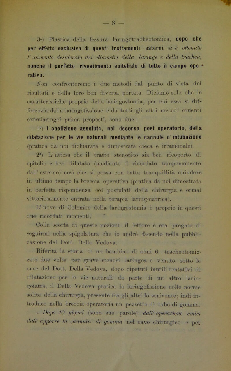 3°) Plastica della fessura laringotracheotomica, dopo che per effetto esclusivo di questi trattamenti esterni, si è ottenuto /’ mi mento desiderato dei diametri della laringe e della trachea, nonché il perfetto rivestimento epiteliale di tutto il campo ope * nativo. Non confronteremo i due metodi dal punto di vista dei risultati e della loro ben diversa portata. Diciamo solo che le caratteristiche proprie della laringostomia, per cui essa si dif- ferenzia dalla laringofìssione e da tutti gli altri metodi cruenti extralaringei prima proposti, sono due : 1°) l’abolizione assoluta, nel decorso post operatorio, della dilatazione per le vie naturali mediante le cannule d’intubazione (pratica da noi dichiarata e dimostrata cieca e irrazionale). 2°) L’attesa che il tratto stenotico sia ben ricoperto di epitelio e ben dilatato (mediante il ricordato tamponamento dall’ esterno) così che si possa con tutta tranquillità chiudere in ultimo tempo la breccia operativa (pratica da noi dimostrata in perfetta rispondenza coi postulati della chirurgia e ormai vittoriosamente entrata nella terapia laringoiatrica). L’ uovo di Colombo della laringostomia è proprio in questi due ricordati momenti. Colla scorta di queste nozioni il lettore è ora pregato di seguirmi nella spigolatura che io andrò facendo nella pubbli- cazione del Dott. Della Vedova. Riferita la storia di un bambino di anni 6, tracheotomiz- zato due volte per grave stenosi laringea e venuto sotto le cure del Dott. Della Vedova, dopo ripetuti inutili tentativi di dilatazione per le vie naturali da parte di un altro larin- goiatra, il Della Vedova pratica la laringofìssione colle norme solite della chirurgia, presente fra gli altri lo scrivente; indi in- troduce nella breccia operatoria un pezzetto di tubo di gomma. « Dopo 10 giorni (sono sue parole) dall’ operazione smisi detti apporre la cannula di gomma nel cavo chirurgico e per