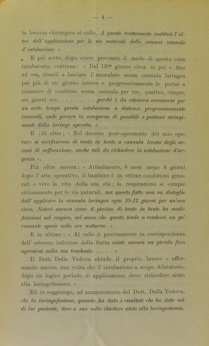 la breccia chirurgica al collo. A questo trattamento sostituii V al- tro dell’ applicazione per le vie naturali delle comuni cannule d’intubazione ». % E più sotto, dopo avere precisato il modo di questa cura intubatoria, continua : « Dal 120° giorno circa in poi e fino ad ora, riuscii a lasciare Y ammalato senza cannula laringea per più di un giorno intiero e progressivamente lo portai a rimanere di continuo senza cannula per tre, quattro, cinque, sei giorni ecc perchè è da ritenersi necessaria per un certo tempo questa intubazione a distanze progressivamente crescenti, onde parare la comparsa di possibili e postumi stringi- menti della laringe operata. » E più. oltre ; « Nel decorso post-operatorio del mio ope- rato si verificarono di tanto in tanto a cannula levata degli ac- cessi di soffocazione, anche tali da richiedere la intubazione d’ur- genza ». Più oltre ancora : « Attualmente, 0 mesi meno 4 giorni dopo V atto operativo, il bambino è in ottime condizioni gene- rali e vive la vita della sua età ; la respirazione si compie ottimamente per le vie naturali, ma questo fatto non mi distoglie dall’ applicare la cannula laringea ogni 10-12 giorni per un’ora circa. Noterò ancora come il piccino di tanto in tanto ha modi- ficazioni nel respiro, nel senso che questo tende a rendersi un po’ russante specie nelle ore notturne. » E in ultimo : « Al collo è precisamente in corrispondenza dell’ estremo inferiore della ferita esiste ancora un piccolo foro aprentesi nella via tracheale » Il Dott. Della Vedova chiude il proprio lavoro « affer- mando ancora una volta che 1’ intubazione a scopo dilatatorio, dopo un logico periodo eli applicazione, deve richiedere aiuto alla laringofissione. » Ed io soggiungo, ad ammonimento del Dott. Della Vedova, che la laringofissione. quando ha dato i risultati che ha dato nel di lui paziente, deve a sua volta chiedere aiuto alla laringostomia.