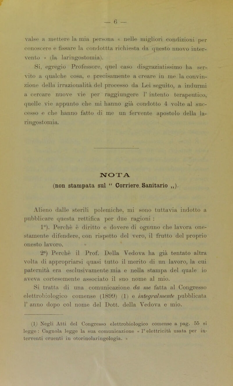 valse a mettere la mia persona « nelle migliori condizioni per conoscere e fissare la condottta richiesta da questo nuovo inter- vento » ila laringostomia). Si, egregio Professore, quel caso disgraziatissimo ha ser- vito a qualche cosa, e precisamente a creare in me la convin- zione della irrazionalità del processo da Lei seguito, a indurmi a cercare nuove vie per raggiungere 1’ intento terapeutico, quelle vie appunto che mi hanno già condotto 4 volte al suc- cesso e che hanno fatto di me un fervente apostolo della la- ri ngostomia. NOTA (non stampata sul “ Corriere. Sanitario Alieno dalle sterili polemiche, mi sono tuttavia indotto a pubblicare questa rettifica per due ragioni : 1°). Perchè è diritto e dovere di ognuno che lavora one- stamente difendere, con rispetto del vero, il frutto del proprio onesto lavoro. 2°) Perchè il Prof. Della Vedova ha già tentato altra volta di appropriarsi quasi tutto il merito di un lavoro, la cui paternità era esclusivamente mia e nella stampa del quale io aveva cortesemente associato il suo nome al mio. Si tratta di una comunicazione da me fatta al Congresso elettrobiologico comense (1899) (1) e integralmente pubblicata 1’ anno dopo col nome del Doti, della Vedova e mio. (1) Negli Atti del Congresso elettrobiologico comense a pag. 55 si legge : Cagnola legge la sua comunicazione « 1’ elettricità usata per in- terventi cruenti in otorinolaringologia. »