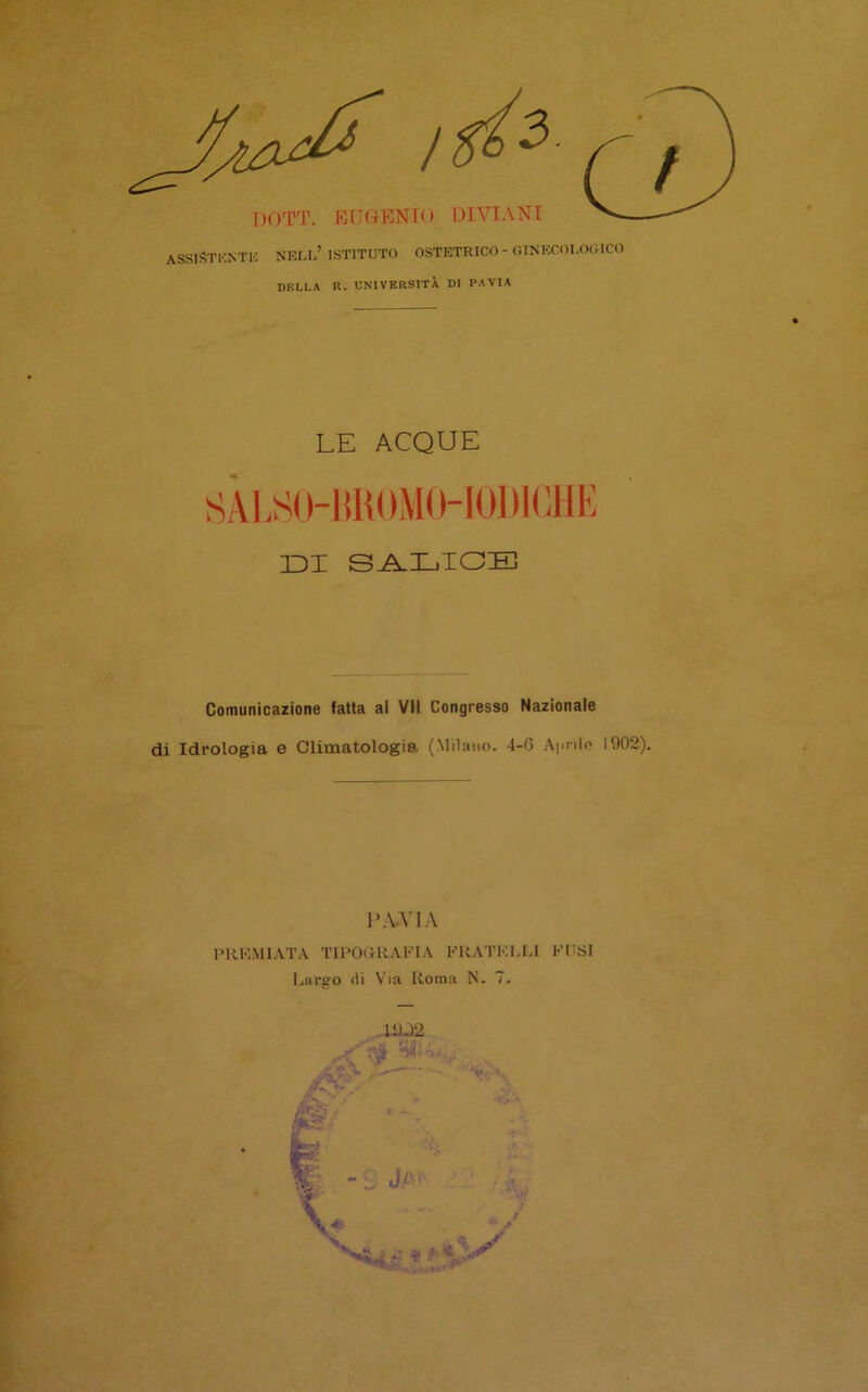 ASSISTKNTK nell’istituto ostetrico-aiNKCOLOO ICO DBLLA R. UNIVERSITÀ DI PAVIA LE ACQUE SALS(Him()MO-l()l)l(;ilE IDI S^LIOE Comunicazione fatta al VII Congresso Nazionale di Idrologia e Climatologia (Milano. 4-G Apnlo 1902). P.U'l.V IMiKMIATA TIPOitRAFlA FRATKt.LI FUSI