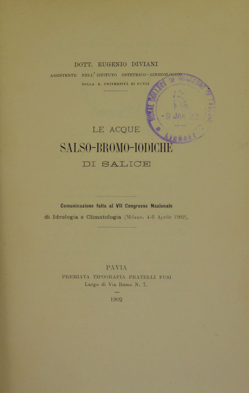 DOTT. EUGENIO DIVIANI ASSISTENTE NEU/ ISTITUTO OSTETRICO - GINECOLOGIA ^ LE ACQUE SALS0-I]K0M0-I0I)iaÌ^^^ DI SA.LIOD] Comunicazione fatta al VII Congresso Nazionale di Idrologia e Climatologia (Milano. 1-6 A|iriln 1902). PREMIATA TIl'ORUAEIA FRATELLI FUSI Largo ili Via Roma N. 7. 19U2