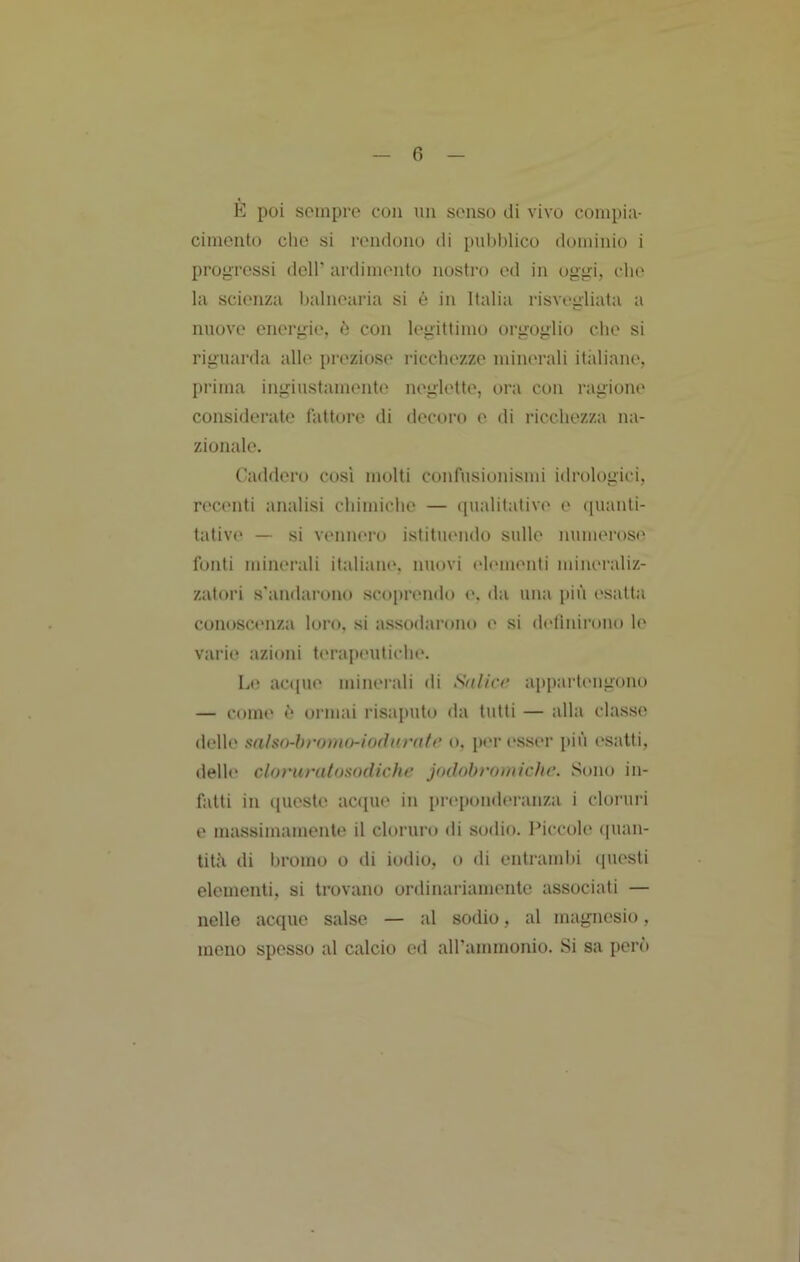 E poi sempre con mi senso di vivo compili- cimento che si rendono di pubblico dominio i progressi dell’ iirdiniento nostro ed in oggi, che la scienza balnearia si é in Italia risvegliata a nuove energie, ò con legittimo orgoglio che si riguarda alle preziose ricchezze minerali itidiane, prima ingiustamente neglette, ora con ragione considerate fattore di ilecoro e di ricchezza na- zionale. Caddero cosi molti confusionismi idrologici, recenti analisi chimiche — qualitative e quanti- tativi' — si vennero istituendo sulle numeroso fonti minerali italiaiu', nuovi ('h'iiienli mineraliz- zatori s'andarono sco[)rendo <*. da una più (‘satta conosci'iiza loro, si assodarono e si dolìnirono le varie azioni t(‘rapeiitiche. Lo aci(ue minerali di Salicr appai'tengono — come ù ormai risaputo da tutti — alla classe delle mlsn-hromo-iodurntr o. por (‘sser più esatti, delh' cloruratosodichr jodobromichc. Sono in- fatti in queste acque in preponderanza i cloruià e massimamente il cloruro di sodio. Piccole ([uan- titù di bromo o di iodio, o di entramlii (piesti elementi, si trovano ordinariamente associati — nelle acquo salse — al sodio, al magnesio, meno spesso al calcio ed airammonio. Si sa però