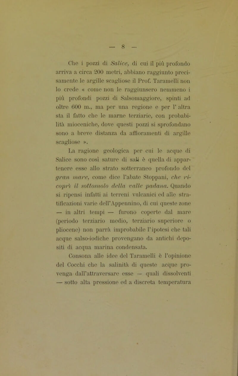 Che i pozzi di Salice, di cui il più profondo arriva a circa 200 metri, abbiano raggiunto [iroci- samente le argille f?cagliose il Prof. Taramelli non lo crede « come non le raggiunsero nemmeno i più profondi pozzi di Salsomaggiore, spinti ad oltre 000 m., ma per una regione e per 1’ altra sta il fatto che le marne terziarie, con probalù- litii miocenicbe, dove questi pozzi si sprofondano sono a breve distanza da affioramenti di argille scagliose ». La ragione geologica per cui le acapie di .Salice sono cosi sature di .sala ù (piella di appar- tenere esse allo strato .sotterraneo profondo del gran inane, come dice l'abate Stoppani, che >‘i- cnpr) il sollosnnln della ralle padana. (Quando si rip('iisi infatti ai tei’reni vulcanici ed alle slra- tilicazioni varie d(*ll'.\ppennino, di cui ([ueste zone — in altri tempi — furono coperte' dal mare (periodo terziario nu'dio, terziario superiore o pliocene) non parrà improljabile l'ipotesi che tali ac([ue salso-iodiche provengano da aidicbi depo- siti di acqua marina condensata. Consona alle idee del Taramelli è l'opinione del Cocchi che la salinità di ([ueste acque pro- venga dall'attraversare esse — (piali dissolventi — sotto alta pressione ed a discreta temperatura
