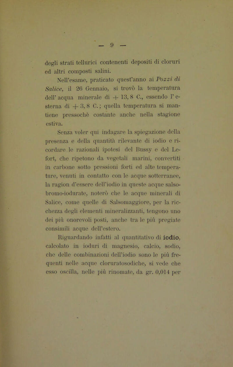 degli strati tellurici contenenti depositi di cloruri ed altri composti salini. Neiresame, praticato quest’anno ai Pozzi di Salice, il 26 Gennaio, si trovò la temperatura deir acqua minerale di + 13, 8 C., essendo 1’ e- sterna di + 3, 8 C. : quella temperatura si man- tiene pressoché costante anche nella stagione estiva. Senza voler qui indagare la spiegazione della presenza e della quantità rilevante di iodio e ri- cordare le razionali ipotesi del Bussy e del Le- fort, che ripetono da vegetali marini, convertiti in carbone sotto pressioni forti ed alte tempera- ture, venuti in contatto con le acque sotterranee, la ragion d’essere dell’iodio in queste acque salso- hromo-iodurate, noterò che le acque minerali di Salice, come quelle di Salsomaggiore, per la ric- chezza dogli elementi mineralizzanti, tengono uno dei più onorevoli posti, anche tra le più pregiate consimili acque dell’estero. Riguardando infatti al quantitativo di iodio, calcolato in ioduri di magnesio, calcio, sodio, che delle combinazioni dell’iodio sono le più fre- quenti nelle acque cloruratosodiche, si vede che esso oscilla, nelle più rinomate, da gr. 0,014 per