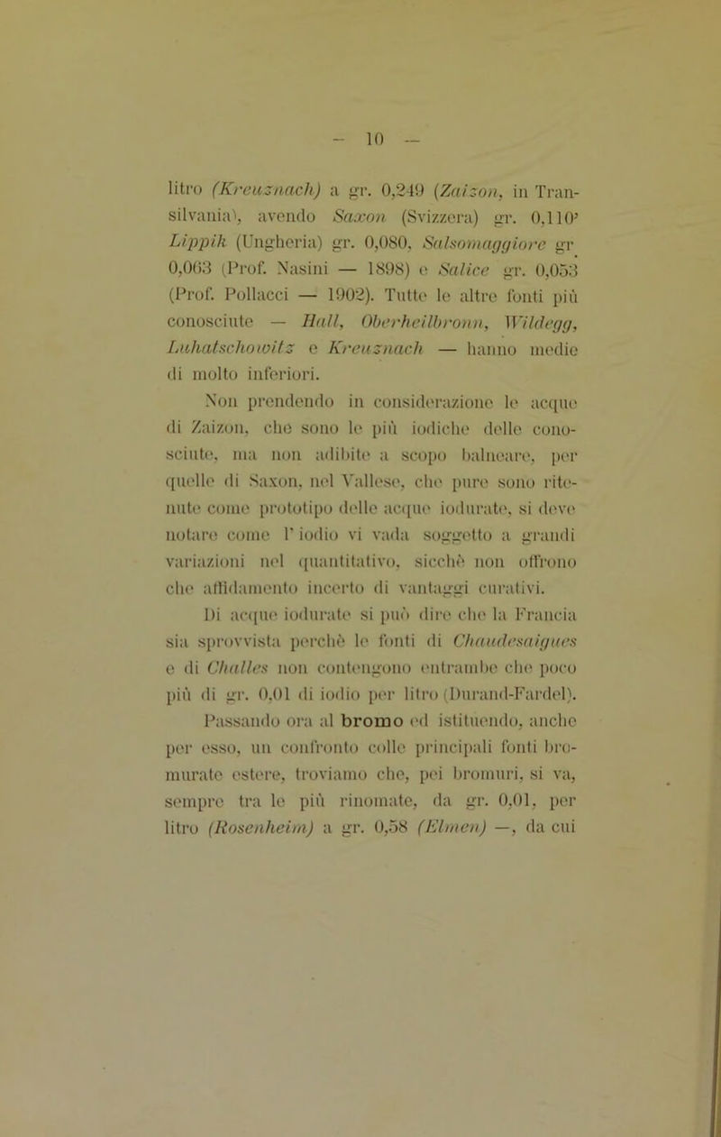 litro (Kreuznach) a gr. 0,249 {Zaizon, in Tran- silvaiiia'', avendo Saxnn (Svizzera) ^r. 0,110’ Lippik (Ungheria) gr. 0,080, Salsornaggiorc gr 0,003 (Prof. Nasini — 1898) e Salice gr. 0,053 (Prof. Pollacci — 1902). Tutte le altre fonti più conosciute — Hall, Oberheilhronn, Wildegg, Luhatscliotoilz c Kreuznach — hanno medie di molto inferiori. Non prendendo in considerazione le acque di Zaizon, che sono le più iodiche delle cono- sciute. ma non adil)ite a scopo balneari', per quelle di Sa.xon, nel Vallese, chi' pure sono rite- nute come prototipo delle ac([ue iodurate. si deve notare come V iodio vi vada soggetto a grandi variazioni nel ([uantitalivo. sicchù non offrono che allìdamento incerto di vantaggi curativi. Di ac([ue iodurate si può dii-e che la Francia sia sprovvista perchè* le fonti di Chandesaigaes e di Clialles non contengono entramlx* chi' poco più di gr. 0,01 di iodio per litro (Durand-Fai'del). Passando ora al bromo l'd istituendo, anche pei- esso, un confronto colle principali fonti hro- murate estere, troviamo che, pei bromuri, si va, sempre tra le più rinomate, da gr. 0,01, per litro (Rosenheim) a gr. 0,58 (Elnien) —, da cui