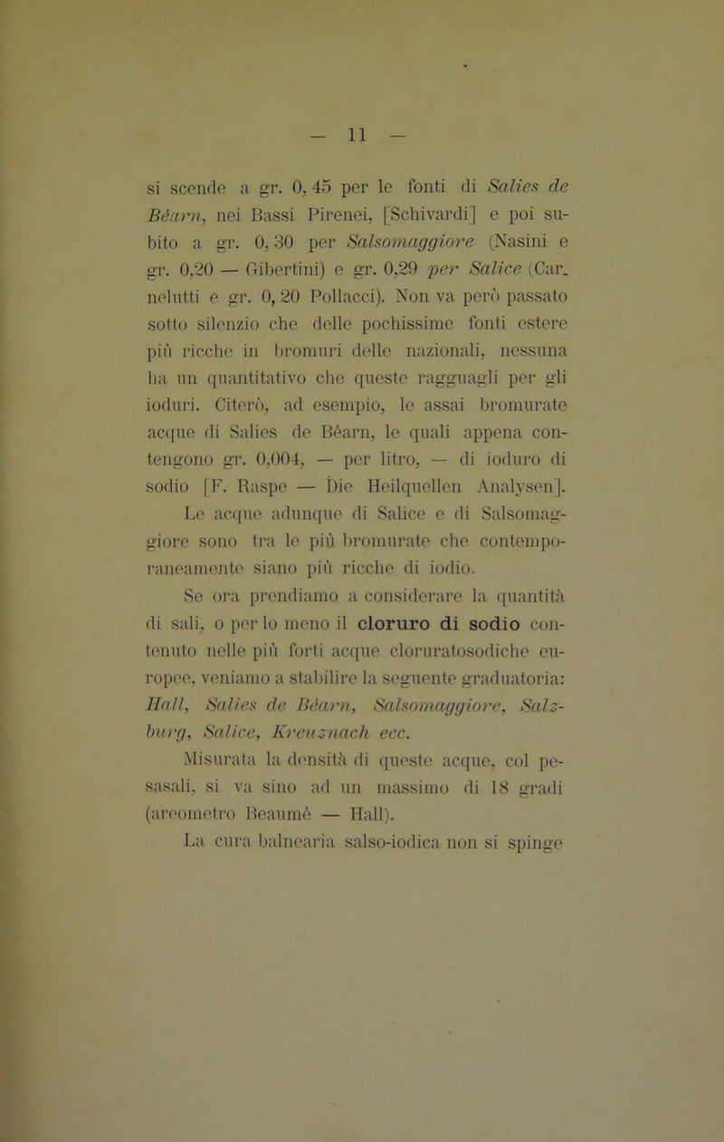 si scende a gr. 0, 45 per le fonti di Saliea de Béarn, nei Bassi Pirenei, [Schivardi] c poi su- bito a gr. 0,30 per Salsomaggiore (Nasini e gr. 0,20 — Gibertini) e gr. 0,29 per Salice (Car. nelutti e gr. 0, 20 Pollacci). Non va però passato sotto silenzio che delle pochissime fonti estere più ricche in bromuri delle nazionali, nessuna ha un quantitativo che queste ragguagli per gli ioduri. Citerò, ad esempio, le assai Ijromurate acque di Salies de Béarn, le quali appena con- tengono gr. 0,004, — per litro, — di ioduro di sodio |F. Raspe — Die Heilquellen Analysen]. Le acque adunque di Salice e di Salsomag- giore sono tra le più bromurate che contempo- raneamente siano più ricche di iodio. Se ora prendiamo a considerare la quantità di sali, 0 per lo meno il cloruro di sodio con- tenuto nelle più forti acque cloruratosodiche eu- ropee, veniamo a stabilire la seguente graduatoria: Hall, Salies de Béarn, Salsomaggior e, Salz- hurg. Salice, Kreuznach ecc. Misurata la dcuisità di queste acque, col pe- sasali, si va sino ad un massimo di 18 gradi (areometro Beaumé — Hall). La cura balnearia salso-iodica non si spinge