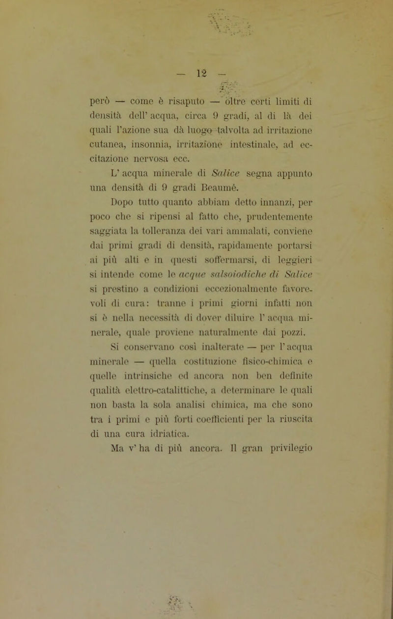 però — come è risaputo —'oltre certi limiti di densità dell’ acqua, circa !) gradi, al di là dei quali l'azione sua dà luogo talvolta ad irritazione cutanea, insonnia, irritazione intestinale, ad ec- citazione nervosa ecc. L’ acqua minerale di Salice segna appunto una densità di 0 gradi Beaumé. Dopo tutto quanto abhiam detto innanzi, per poco che si ripensi al fatto che, pi'udentemente saggiata la tolleranza dei vari ammalali, conviene dai primi gradi di densità, rapidamente portai’si ai più alti e in ([uesti sotlermarsi, di leggieri si intende come le acque saìsoiofliche di Salice si prestino a condizioni eccezionalmente favore, voli di cura: tranne i primi giorni infatti non si ò nella necessità di dover diluire 1’ acqua mi- nerale, (juale proviene naturalmente dai pozzi. Si conservano cosi inalterate—p('r l’acqua minerale — quella costituzione fisico-chimica e quelle intrinsiche ed ancora non hen definite qualità elettro-catalitliche, a determinare le ([uali non basta la sola analisi chimica, ma che sono tra i primi e più forti coefiicienti per la riuscita di una cura idriatica. Ma v’ ha di più ancora. 11 gran privilegio V.- .-il