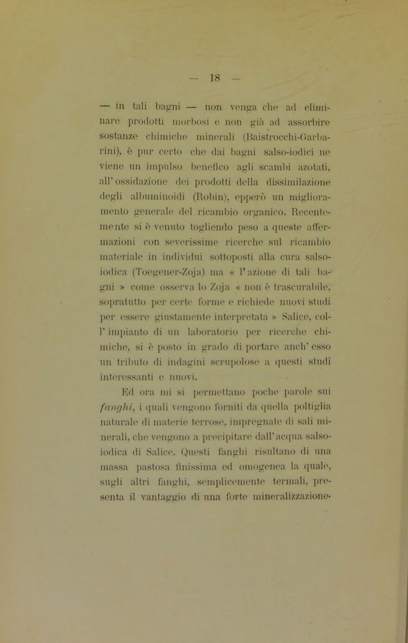 — in tali hairni — non von^a elio ad olimi- naro prodotti inoi’hosi e non pia ad assorbire sostanze cliiinietio iniiu'rali (Haistrocelii-tJarba- rini), è pur eerto che dai bapni salso-iodici no viene un iinimlso biMielico apli scambi azotati, all’ossidazione dei prodotti della dissimilazione depii alimminoidi (Rollini, o[iii('rò un mipiiora- mento generale del licambio organico. Recenti'- mente si è* venuto togliendo peso a ([ueste aller- mazioni con sc'vmissime ricerclu' sul ricamliio materiab' in individui sottoposti alla cura salso- iodica (To('gem'r-Zoja) ma « l’azioni' di tali ba- gni » coim* osserva lo Zoja « non è trascurabile, sopratutto [lei* certi' forme e richiede nuovi studi per essere giustamente interpretata » Salice, col- r impianto di un lalioratorio pei- ricerche ctii- miclie. si è posto in grado di poidai’e aneli' esso un triliuto di indagini scriijiolose a ipiesti studi interessanti e nuovi. Kd ora mi si |)ermettano poclie parole sui i quali vengono forniti da quella poltiglia naturale di materie ti'rrose, impregnate di sali mi- nerali, che vengono a precipitare dairacqua salso- iodica di Salici'. (Questi fanghi risultano di una massa pastosa linissima ed omogenea la quale, sugli altri fanglii, senqiticeniente termali, jire- senta il vantaggio di una forte mineralizzazione-