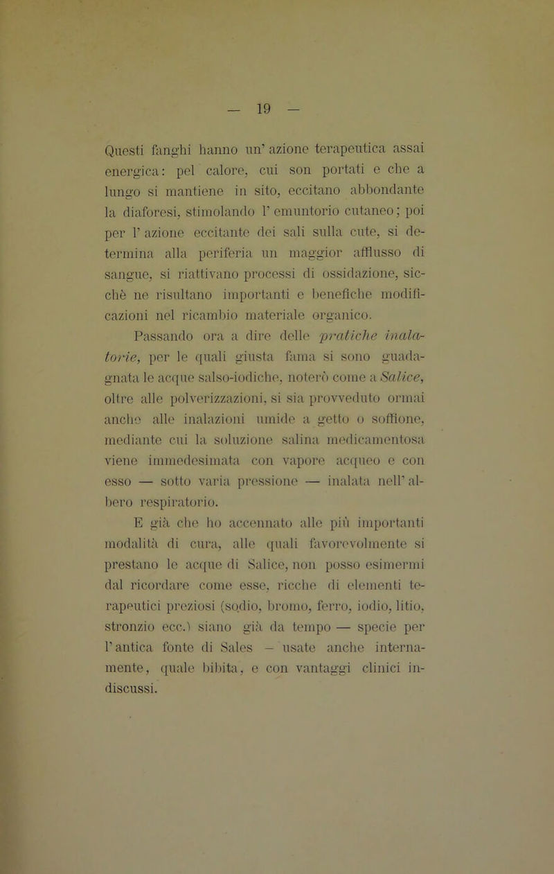 Questi ftinghi hanno un’ azione terapeutica assai energica: pel calore, cui son portati e che a lunu'O si mantiene in sito, eccitano abbondante la diaforesi, stimolando 1’emuntorio cutaneo; poi per r azione eccitante dei sali sulla cute, si de- termina alla periferia un maggior afflusso di sangue, si riattivano processi di ossidazione, sic- ché ne risultano importanti e beneflche modifi- cazioni nel ricamino materiale organico. Passando ora a dire delle pratiche inala- torie, per le quali giusta fama si sono guada- gnata le acque salso-iodiche, noterò come -à Salice, oltre alle polverizzazioni, si sia provveduto ormai anche alle inalazioni umide a getto o soffione, mediante cui la soluzione salina medicamentosa viene immedesimata con vapore acqueo e con esso — sotto varia pressione — inalata nell’ al- l)ero respiratorio. E già che ho accennato allo più importanti modalità di cura, alle quali favorevolmente si prestano le acque di Salice, non posso esimermi dal ricordare come esse, ricche di elementi te- rapeutici preziosi (sodio, bromo, ferro, iodio, litio, stronzio ecc.ì siano già da tempo — specie per l’antica fonte di Sales — usate anche interna- mente, quale bibita, e con vantaggi clinici in- discussi.