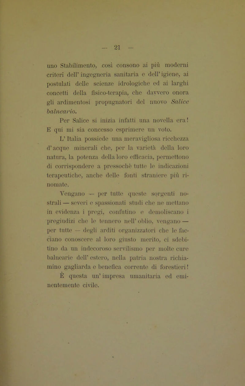 uno Stabilimento, così consono ai più moderni criteri dell’ ingegneria sanitaria e dell’ igiene, ai postulati delle scienze idrologiche ed ai larghi concetti della fisico-terapia, che davvero onora gli ardimentosi propugnatori del nuovo Salice halneario. Per Salice si inizia infatti una novella era! E qui mi sia concesso esprimere un voto. L’Italia possiede una meravigliosa ricchezza d’acque minerali che, per la varietà della loro natura, la potenza della loro efficacia, permettono di corrispondere a pressoché tutte le indicazioni terapeutiche, anche delle fonti straniere più ri- nomate. Vengano per tutte queste sorgenti no- strali — sevei'i e spassionati studi che ne mettano in evidenza i pr<'gi, confutino e demoliscano i pregiudizi che le tennero nell’ oblio, vengano — per tutte — degli arditi organizzatori che le fac- ciano conoscere al loro giusto merito, ci sdebi- tino da un indecoroso servilismo per molte cure balnearie dell’ estero, nella patria nostra richia- mino gagliarda e benefica corrente di forestieri ! E questa un’ impresa umanitaria ed emi- nentemente civile.