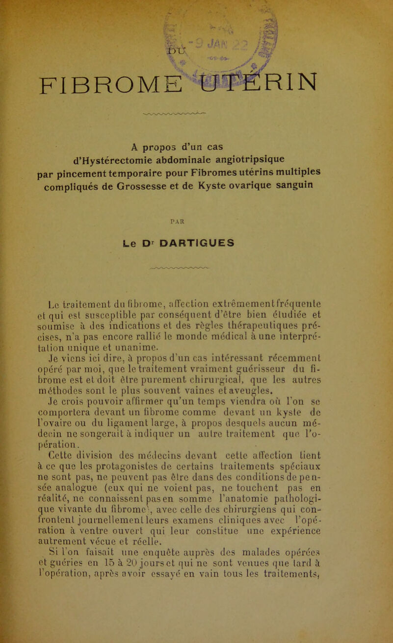 A propos d’un cas d’Hystérectomie abdominale angiotripsique par pincement temporaire pour Fibromes utérins multiples compliqués de Grossesse et de Kyste ovarique sanguin PAR Le Dr DARTIGUES Le traitement du fibrome, affection extrêmement fréquente cl qui est susceptible par conséquent d’être bien éludiée et soumise à des indications et des règles thérapeutiques pré- cises, n’a pas encore rallié le monde médical aune interpré- tation unique et unanime. Je viens ici dire, à propos d’un cas intéressant récemment opéré par moi, que le traitement vraiment guérisseur du fi- brome est et doit être purement chirurgical, que les autres méthodes sont le plus souvent vaincs et aveugles. Je crois pouvoir affirmer qu’un temps viendra où l'on se comportera devant un fibrome comme devant un kyste de l’ovaire ou du ligament large, à propos desquels aucun mé- decin ne songerait à indiquer un autre traitement que l’o- pération. Cette division des médecins devant cette affection tient à ce que les protagonistes de certains traitements spéciaux no sont pas, ne peuvent pas être dans des conditions de pen- sée analogue (eux qui ne voient pas, ne touchent pas en réalité, ne connaissent pas en somme l’anatomie pathologi- que vivante du fibrome', avec celle des chirurgiens qui con- frontent journellement leurs examens cliniques avec l’opé- ration à ventre ouvert qui leur constitue une expérience autrement vécue et réelle. Si l'on faisait une enquête auprès des malades opérées et guéries en 15 à 20 jourset qui ne sont venues que tard à l’opération, après avoir essayé en vain tous les traitements,